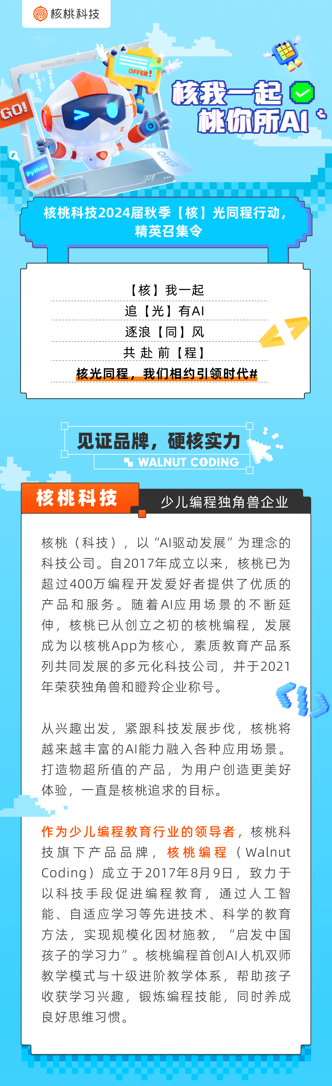 核桃科技\\nhetao101.com\\nOFFER!\\n核我一起\\nGO!\\n枕你所AN:\\nPython\\n核桃科技2024届秋季[核]光同程行动，\\n精英召集令\\n[核]我一起\\n追[光]有AI\\n逐浪[同]风\\n共赴前[程]\\n核光同程，我们相约引领时代#\\n_\\n见证品牌，硬核实力\\n WALNUT CODING\\n核桃科技\\n少儿编程独角兽企业\\n核桃(科技)，以“AI驱动发展”为理念的\\n科技公司。自2017年成立以来，核桃已为\\n超过400万编程开发爱好者提供了优质的\\n产品和服务。随着AI应用场景的不断延\\n伸，核桃已从创立之初的核桃编程，发展\\n成为以核桃App为核心，素质教育产品系\\n列共同发展的多元化科技公司，并于2021\\n年荣获独角兽和瞪羚企业称号。\\n从兴趣出发，紧跟科技发展步伐，核桃将\\n越来越丰富的AI能力融入各种应用场景。\\n打造物超所值的产品，为用户创造更美好\\n体验，一直是核桃追求的目标。\\n作为少儿编程教育行业的领导者，\\n核桃科\\n技旗下产品品牌，\\n核桃编程\\n(Walnut\\nCoding)成立于2017年8月9日，致力于\\n以科技手段促进编程教育，通过人工智\\n能、自适应学习等先进技术、科学的教育\\n方法，实现规模化因材施教，“启发中国\\n孩子的学习力\