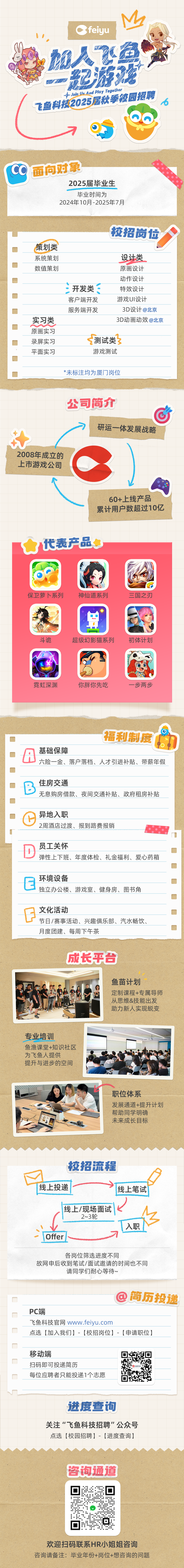 <p>feiyu</p>
<p>D</p>
<p> <br/>2游</p>
<p>两F</p>
<p>4Join Us And Play Togethei</p>
<p>飞鱼科技2025居秋季校园招聘</p>
<p>cc</p>
<p>面向对象</p>
<p>2025届毕业生</p>
<p>毕业时间为</p>
<p>2024年10月-2025年7月</p>
<p>策划类<br/>系统策划<br/>数值策划</p>
<p>实习类<br/>原画实习<br/>录屏实习<br/>平面实习</p>
<p>校招岗位</p>
<p>开发类<br/>客户端开发<br/>服务端开发</p>
<p>设计类<br/>原画设计<br/>动作设计<br/>特效设计<br/>游戏UI设计<br/>3D设计@北京<br/>3D动画动效@北京</p>
<p>测试类<br/>游戏测试</p>
<p>*未标注均为厦门岗位</p>
<p>公司简介</p>
<p>研运一体发展战略</p>
<p>2008年成立的</p>
<p>上市游戏公司</p>
<p>60+上线产品<br/>累计用户数超过10亿</p>
<p>代表产品</p>
<p> </p>
<p> </p>
<p>保卫萝卜系列</p>
<p>神仙道系列</p>
<p>三国之刃</p>
<p>斗诡</p>
<p>超级幻影猫系列</p>
<p>初体计划</p>
<p>霓虹深渊</p>
<p>你胖你先吃</p>
<p>一步两步</p>
<p> </p>
<p>福利制度</p>
<p> </p>
<p>基础保障</p>
<p> <br/>六险一金、落户落档、人才引进补贴、带薪年假</p>
<p>B8<br/>住房交通</p>
<p>无息购房借款、夜间交通补贴、政府租房补贴</p>
<p>异地入职</p>
<p>2周酒店过渡、报到路费报销</p>
<p>员工关怀</p>
<p>弹性上下班、年度体检、礼金福利、爱心药箱</p>
<p>环境设备</p>
<p>独立办公楼、游戏室、健身房、图书角</p>
<p>文化活动</p>
<p>节日/赛事活动、兴趣俱乐部、汽水畅饮、<br/>月度团建、每周下午茶</p>
<p>成长平台</p>
<p>鱼苗计划</p>
<p>定制课程+专属导师<br/>从思维&技能出发<br/>助力新人实现蜕变</p>
<p>专业培训</p>
<p>鱼渔课堂+知识社区<br/>为飞鱼人提供</p>
<p>提升与进步的空间</p>
<p>职位体系</p>
<p>发展通道+提升计划<br/>帮助同学明确</p>
<p>未来成长目标</p>
<p>校招流程</p>
<p>线上投递</p>
<p>线上笔试</p>
<p>线上/现场面试<br/>2~3轮</p>
<p>Offer</p>
<p>入职</p>
<p>各岗位筛选进度不同</p>
<p>故网申后收到笔试/面试邀请的时间也不同</p>
<p>请同学们耐心等待~</p>
<p>简历投递</p>
<p>PC端</p>
<p>飞鱼科技官网www.feiyu.com</p>
<p>点选[加入我们]-[校招岗位]-[申请职位]</p>
<p>移动端</p>
<p>扫码即可投递简历</p>
<p>每位应聘者只能投递1个志愿</p>
<p>进度查询</p>
<p>关注&ldquo;飞鱼科技招聘"公众号<br/>点选[校园招聘]-[进度查询]</p>
<p>咨询通道</p>
<p>欢迎扫码联系HR小姐姐咨询</p>
<p>咨询请备注:毕业年份+岗位+想咨询的问题</p>
