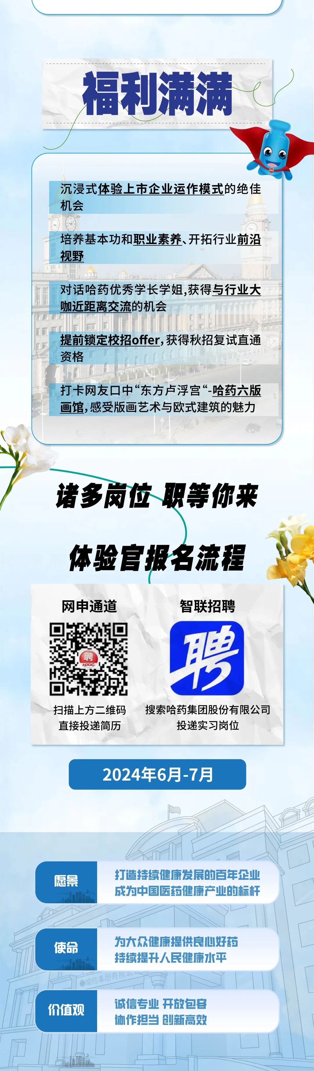 <p>福利满满<br/> </p>
<p>沉浸式体验上市企业运作模式的绝佳<br/>机会</p>
<p>培养基本功和职业素养、开拓行业前沿<br/>视野</p>
<p>对话哈药优秀学长学姐,获得与行业大<br/>咖近距离交流的机会</p>
<p>提前锁定校招offer,获得秋招复试直通<br/>资格</p>
<p>打卡网友口中“东方卢浮宫“-哈药六版<br/>画馆,感受版画艺术与欧式建筑的魅力</p>
<p>诸多岗位职等你来</p>
<p>体验官报名流程</p>
<p>网申通道<br/>G26</p>
<p>聘</p>
<p>智联招聘</p>
<p>T<br/>2</p>
<p>◆</p>
<p>扫描上方二维码<br/>直接投递简历</p>
<p>搜索哈药集团股份有限公司</p>
<p>投递实习岗位</p>
<p>2024年6月-7月</p>
<p>愿景</p>
<p>打造持续健康发展的百年企业<br/>成为中国医药健康产业的标杆</p>
<p>使命</p>
<p>为大众健康提供良心好药<br/>持续提升人民健康水平<br/>哈药集团有限么</p>
<p>价值观<br/>诚信专业开放包容</p>
<p>协作担当创新高效</p>
