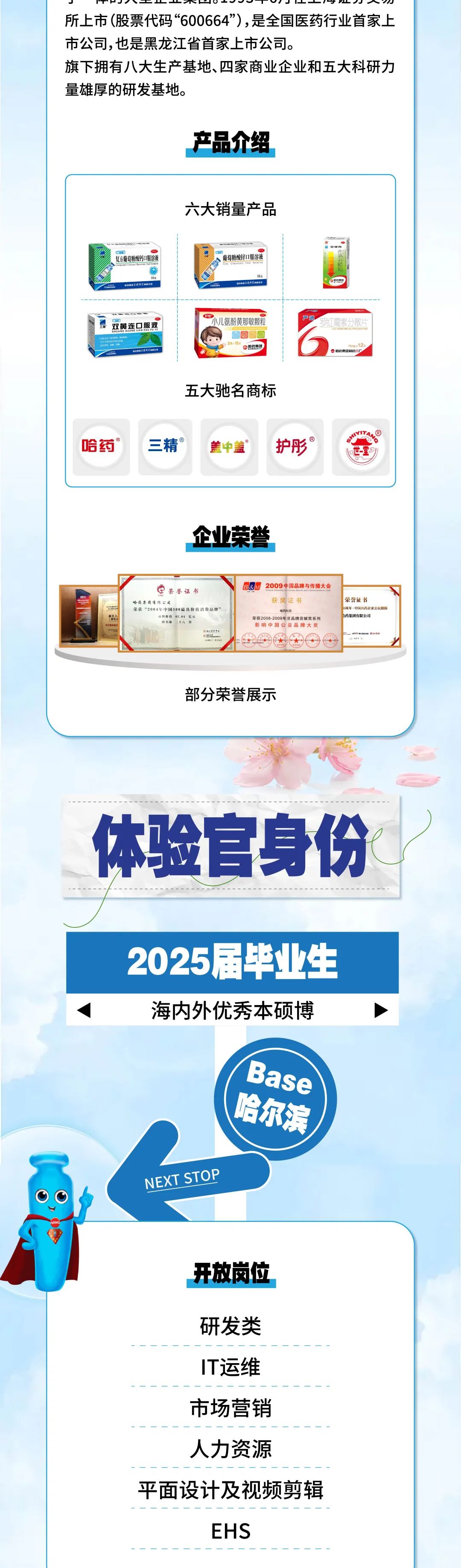 <p>P下OVTV寸山人W<br/>所上市(股票代码“600664”),是全国医药行业首家上<br/>市公司,也是黑龙江省首家上市公司。</p>
<p>旗下拥有八大生产基地、四家商业企业和五大科研力<br/>量雄厚的研发基地。</p>
<p>产品介绍</p>
<p>六大销量产品</p>
<p>复方葡萄糖酸钙口服溶液</p>
<p>出工利国</p>
<p>葡萄糖酸锌口服溶液<br/>Zie Gaonne Oal Sae</p>
<p>9843</p>
<p>兰利</p>
<p>儿家</p>
<p>船药集</p>
<p>双黄连口服液<br/> <br/>大H</p>
<p>折的</p>
<p>不</p>
<p>小儿氨酚黄那敏颗粒</p>
<p>ae</p>
<p>哈药集</p>
<p>严迪<br/>罗红霉索分散片</p>
<p>D5O40N11590WNNPWNN</p>
<p>哈药集团制药六</p>
<p>五大驰名商标</p>
<p>哈药</p>
<p>三精</p>
<p>盖中盖</p>
<p>护彤</p>
<p>TAA</p>
<p>世堂</p>
<p>企业荣誉</p>
<p>6</p>
<p>主</p>
<p>代</p>
<p>**70</p>
<p>荣誉证书</p>
<p>哈药集团有限公司</p>
<p>荣获“2004年中国100最具价值消费品髀</p>
<p>赫物龄数62.04记元</p>
<p>排名第二十大0</p>
<p>了件<br/>WGE</p>
<p>0</p>
<p>2009中国品牌与传播大会<br/>获奖证书</p>
<p>荣获2008-2009年度品牌贡献奖系列<br/>影响中国公益品牌大奖</p>
<p>荣誉证书</p>
<p>局年，中国送药企业公民楷校<br/>药集团有限公司</p>
<p>部分荣誉展示</p>
<p>体验官身份</p>
<p>2025届毕业生<br/>海内外优秀本硕博</p>
<p>NEXT STOP</p>
<p>Base</p>
<p>哈尔滨</p>
<p>开放岗位</p>
<p>研发类</p>
<p>IT运维<br/>市场营销<br/>人力资源</p>
<p>平面设计及视频剪辑</p>
<p>EHS</p>
