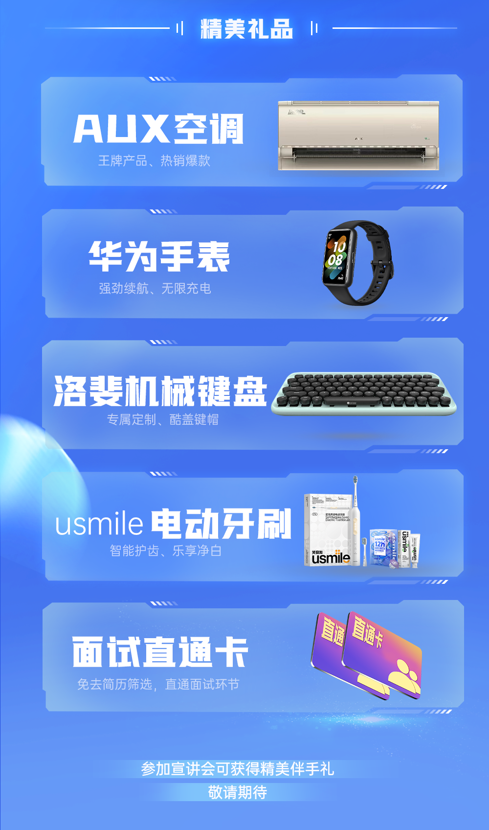 <p>精美礼品<br/>1</p>
<p>AUX空调</p>
<p>王牌产品、热销爆款</p>
<p>华为手表<br/>强劲续航、无限充电</p>
<p>洛斐机械键盘<br/>专属定制、酷盖键帽</p>
<p>usmile电动牙刷<br/>智能护齿、乐享净白</p>
<p> <br/>usmile</p>
<p>usmile</p>
<p>面试直通卡<br/>免去简历筛选，直通面试环节</p>
<p> <br/>直通卡</p>
<p>参加宣讲会可获得精美伴手礼</p>
<p>敬请期待</p>
