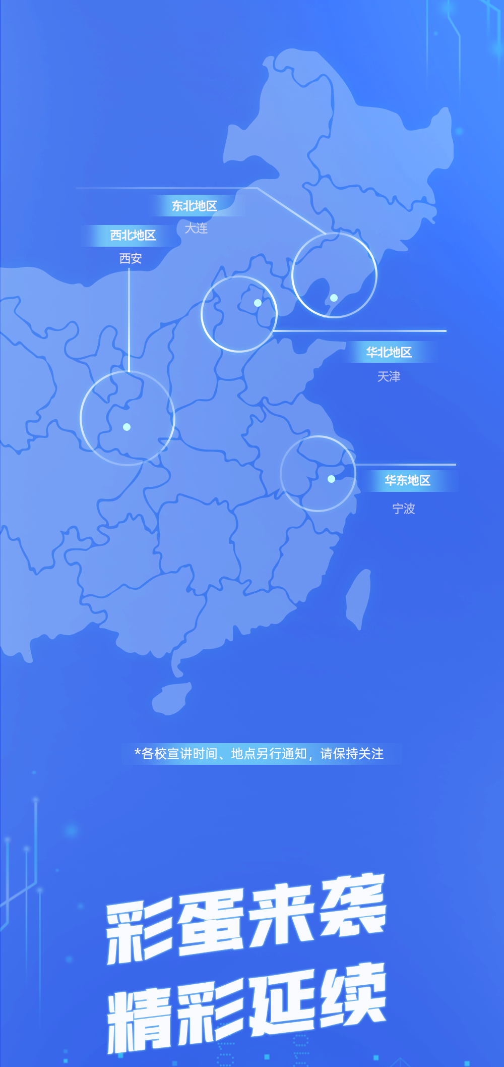 <p>东北地区</p>
<p>西北地区</p>
<p>大连</p>
<p>西安</p>
<p>华北地区</p>
<p>天津</p>
<p>华东地区</p>
<p>宁波</p>
<p>*各校宣讲时间、地点另行通知，请保持关注</p>
<p>彩蛋来袭</p>
<p>精彩延续</p>
