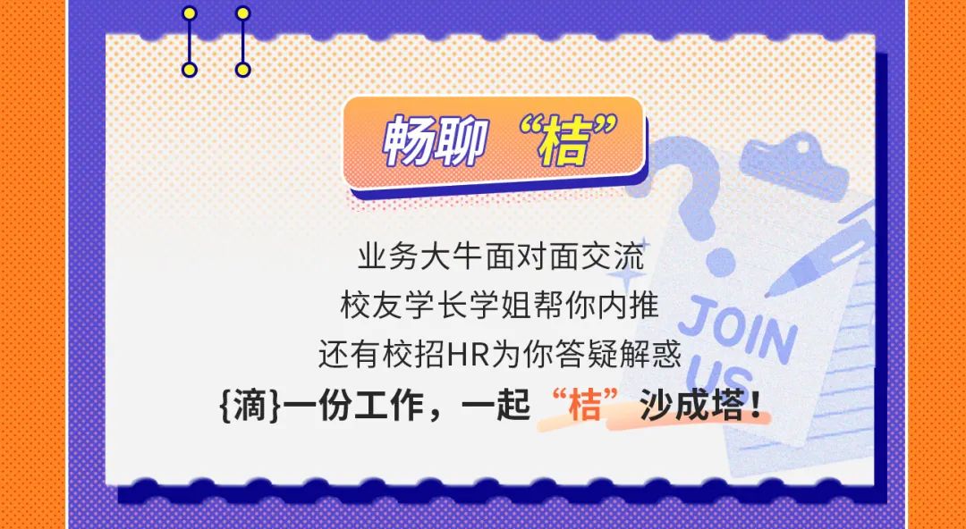 <p>畅聊<br/>“秸”</p>
<p>业务大牛面对面交流</p>
<p>校友学长学姐帮你内推<br/>JOIN<br/>还有校招HR为你答疑解惑</p>
<p>{滴}一份工作，一起“桔”沙成塔!</p>
