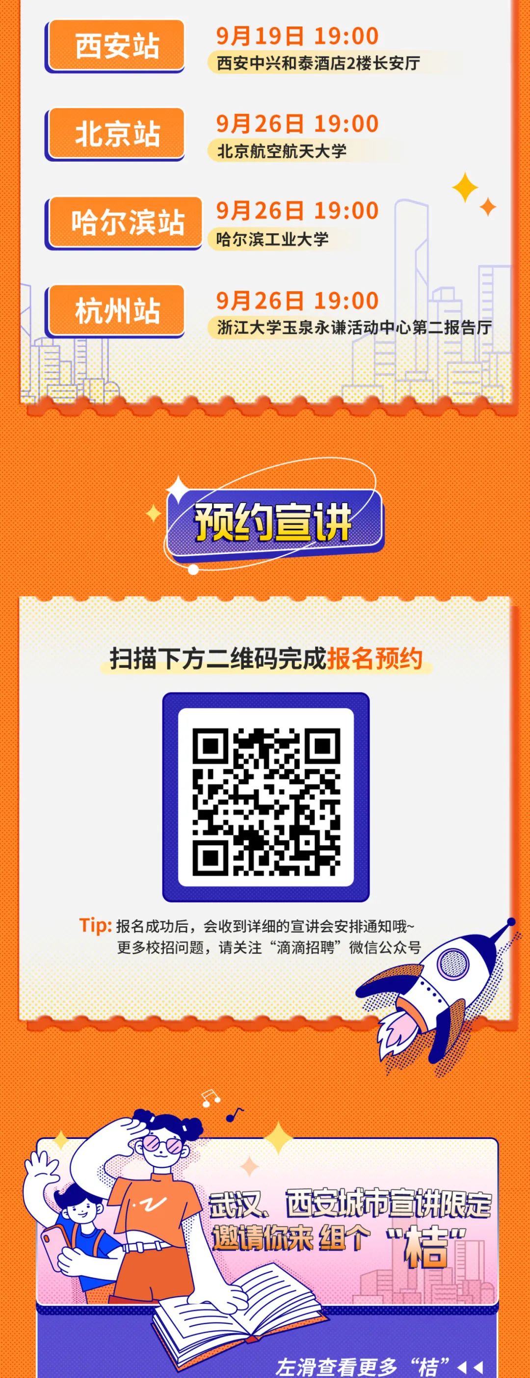 <p>西安站</p>
<p>北京站<br/>哈尔滨站</p>
<p>杭州站</p>
<p>9月19日19:00</p>
<p>西安中兴和泰酒店2楼长安厅</p>
<p>9月26日 19:00<br/>北京航空航天大学</p>
<p>9月26日 19:00<br/>哈尔滨工业大学</p>
<p>9月26日 19:00</p>
<p>浙江大学玉泉永谦活动中心第二报告厅</p>
<p>预约宣讲</p>
<p>扫描下方二维码完成报名预约</p>
<p>Tip:报名成功后，会收到详细的宣讲会安排通知哦~</p>
<p>更多校招问题，请关注“滴滴招聘”微信公众号</p>
<p>武汉。西安城市宣讲限定<br/>邀请你来组个“洁</p>
<p>左滑查看更多“桔”</p>
