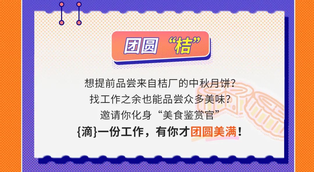 <p>团圆“桔”</p>
<p>想提前品尝来自桔厂的中秋月饼?</p>
<p>找工作之余也能品尝众多美味?</p>
<p>邀请你化身“美食鉴赏官”</p>
<p>{滴}一份工作,有你才团圆美满!</p>

