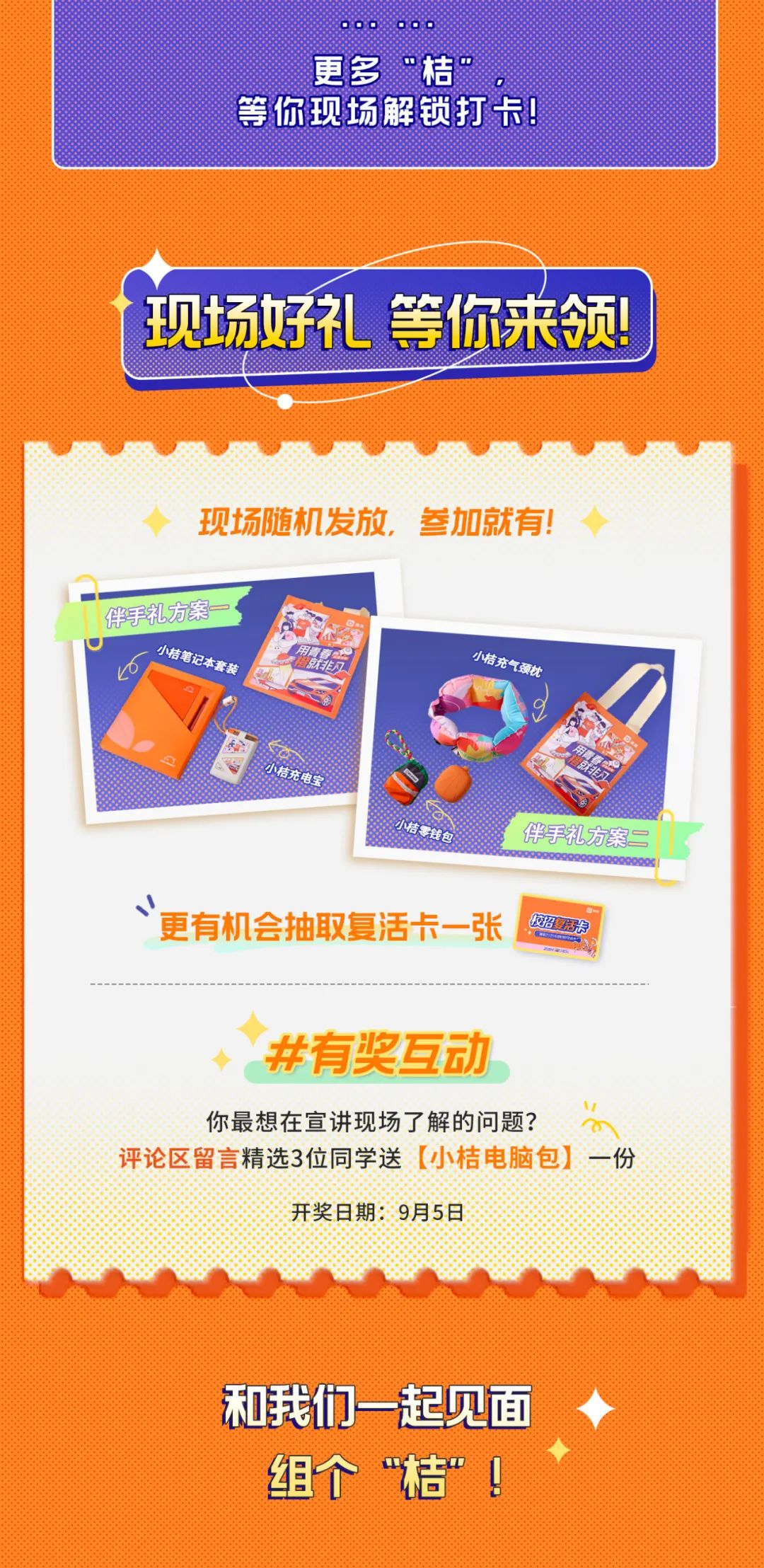 <p>更多“桔”</p>
<p>等你现场解锁打卡!</p>
<p>现场好礼等你来领!</p>
<p>现场随机发放，参加就有!</p>
<p>伴手礼方案-</p>
<p>小桔笔记本套装</p>
<p>的</p>
<p>小桔充气颈枕</p>
<p>小桔充电宝</p>
<p>小桔零钱包</p>
<p>伴手礼方案二</p>
<p>更有机会抽取复活卡一张</p>
<p>校招复活卡</p>
<p>#有奖互动</p>
<p>你最想在宣讲现场了解的问题?</p>
<p>评论区留言精选3位同学送[小桔电脑包]一份</p>
<p>开奖日期:9月5日</p>
<p>和我们一起见面<br/>组个“桔”!</p>
