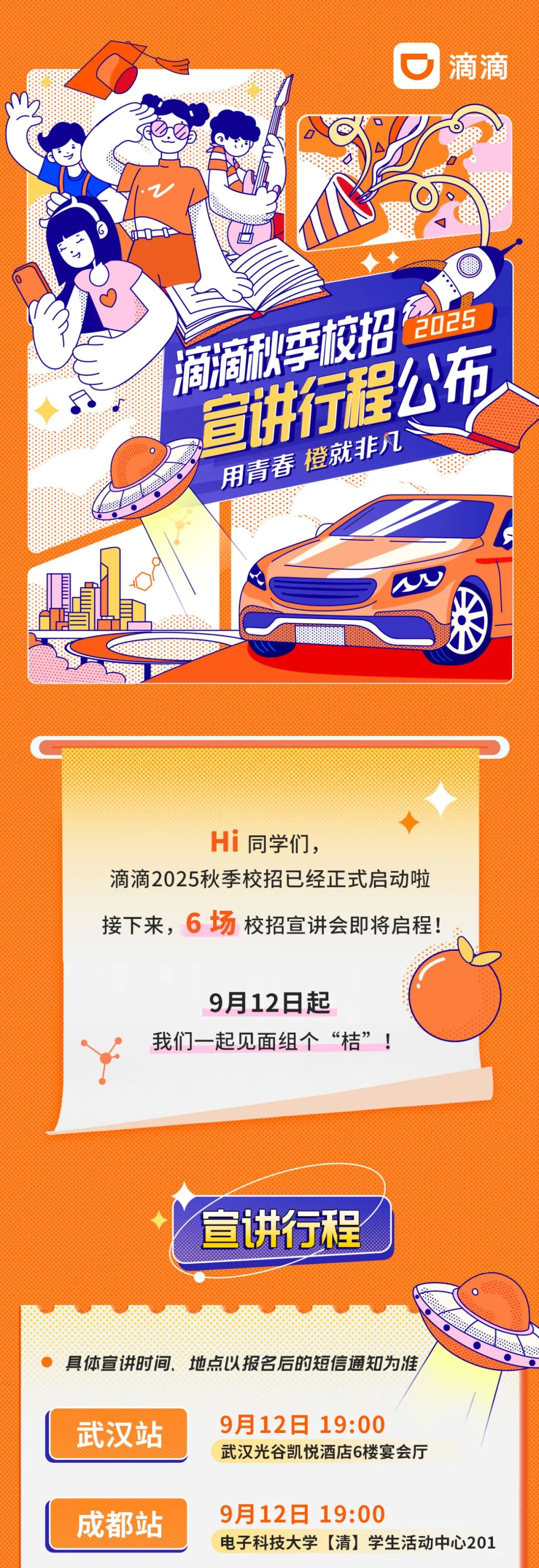 <p>滴滴</p>
<p>2025<br/>痼嘀秘季校招</p>
<p>宣讲行程公布</p>
<p>用青春橙就非凡</p>
<p>Hi同学们，</p>
<p>滴滴2025秋季校招已经正式启动啦<br/>接下来，6场校招宣讲会即将启程!</p>
<p>9月12日起</p>
<p>我们一起见面组个“桔”!</p>
<p>宣讲行程</p>
<p>具体宣讲时间、地点以报名后的短信通知为准<br/>武汉站</p>
<p>9月12日 19:00</p>
<p>武汉光谷凯悦酒店6楼宴会厅</p>
<p>成都站</p>
<p>9月12日19:00</p>
<p>电子科技大学[清]学生活动中心201</p>

