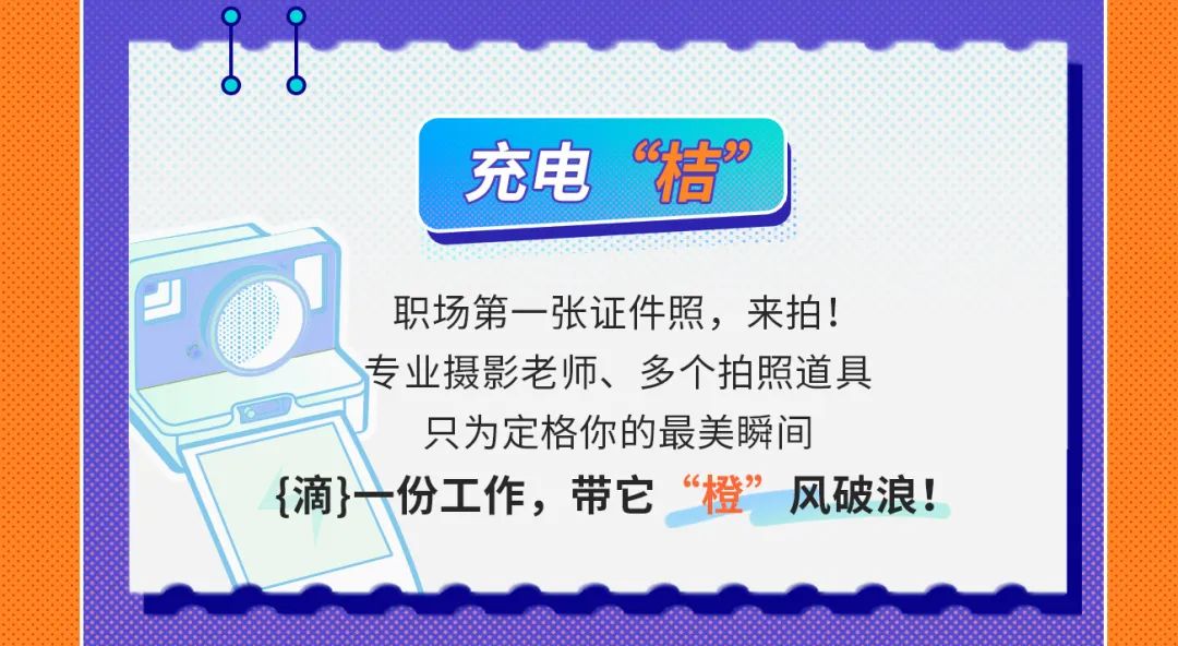<p>充电“桔”</p>
<p>职场第一张证件照，来拍!<br/>专业摄影老师、多个拍照道具</p>
<p>只为定格你的最美瞬间</p>
<p>{滴}一份工作，带它<br/>“橙”<br/>风破浪!</p>
