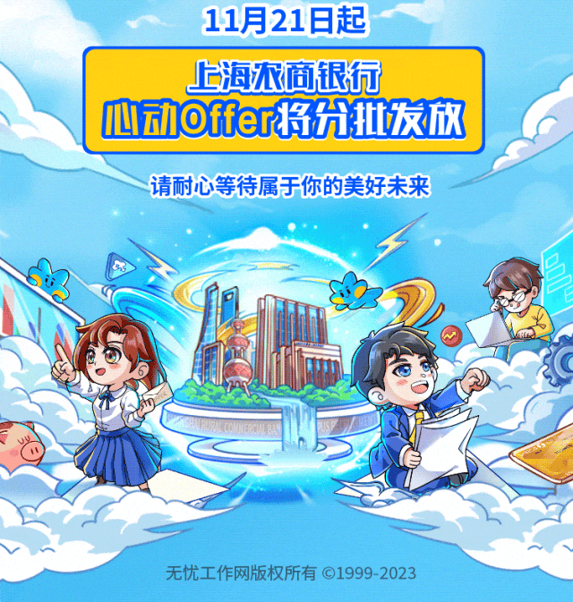 <p>11月21日起</p>
<p>无忧工作网版权所有⑥1999 2023</p>

<table>
<tr><td></td>
<td>上海浓商银行心动offer将允世发放</td>
</tr>
<tr><td></td>
<td></td>
</tr>
<tr><td colspan="2">请耐心等待属于你的美好未来一D同 女0</td>
</tr>
<tr><td></td>
<td></td>
</tr>
</table>
