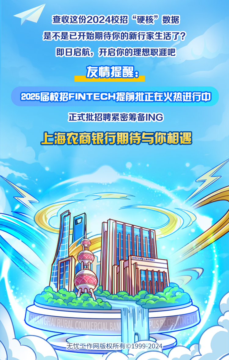
<table>
<tr><td colspan="7">查收这份2024校招“硬核”数据是不是已开始期待你的新行家生活了?即日启航,开启你的理想职涯吧友情提醒:</td>
</tr>
<tr><td colspan="7">2025届校招FINTECH提前批正在火热进行中</td>
</tr>
<tr><td colspan="7">正式批招聘紧密筹备ING上海农商银行期待与你相遇”(d”王</td>
</tr>
<tr><td colspan="3"></td>
<td colspan="4"></td>
</tr>
<tr><td></td>
<td></td>
<td></td>
<td colspan="4"></td>
</tr>
<tr><td colspan="3">HIAEPAONCNALA</td>
<td rowspan="2"></td>
<td></td>
<td>a</td>
<td></td>
</tr>
<tr><td colspan="3">无忧正作网 版权所</td>
<td colspan="3">Q1999-2024-</td>
</tr>
</table>
