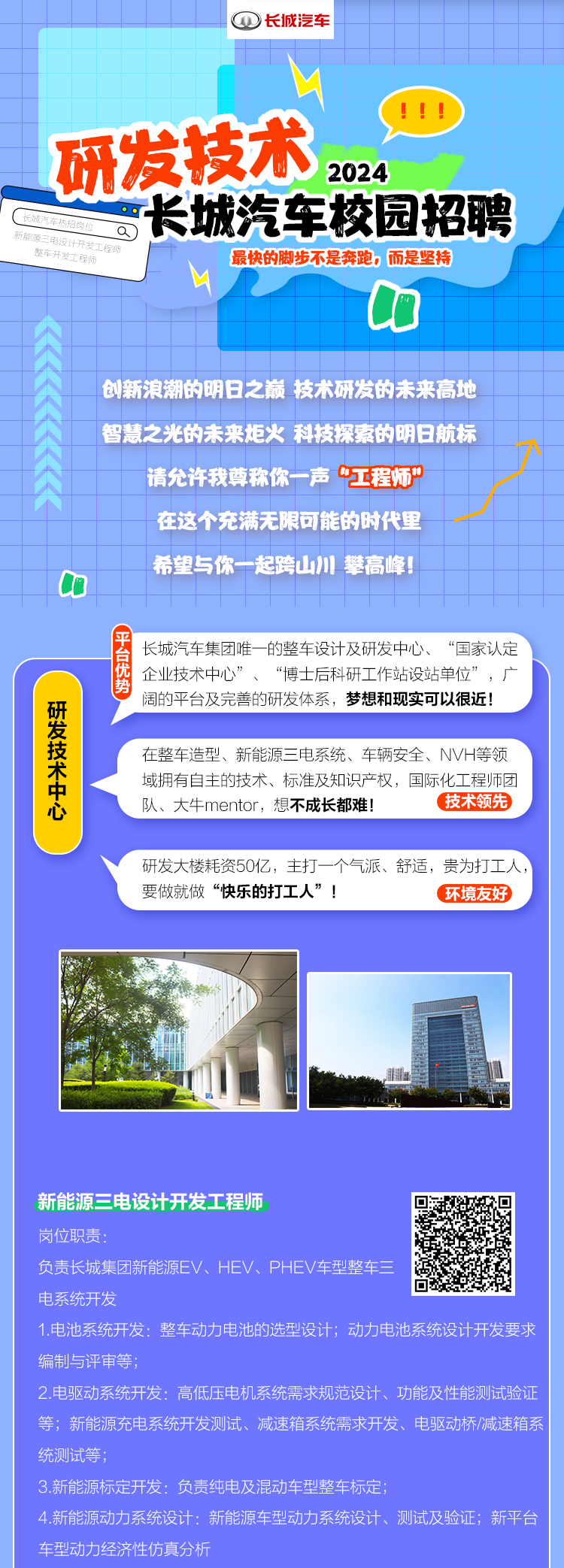 
<table>
<tr><td></td>
<td>①长城汽车</td>
<td></td>
</tr>
<tr><td colspan="3">十十、十研发技术 2024新部记岗位 a) 长城汽车校园招聘设计开发工程师最快的脚步不是奔跑。而是坚持L山创新浪潮的明日之巅技术研发的未来高地智慧之光的未来炬火科技探索的明日航标请允许我尊称 你一声工程师"在这个充满无限可能的时代里希望与你一起跨山川攀高峰C长城汽车集团唯一的整车设计及研发中心、“国家认定企业技术中心”、“博士后科研I作站设站单位”,广阔的平台及完善的研发体系,梦想和现实可以很近!在整车造型、新能源三电系统、车辆安全、NVH等领域拥有自主的技术、标准及知识产权,国际化工程师团队、大牛mentor,想不成长都难! (技术领先研发大楼耗资50亿,主打一个气派、舒适,贵为打工人,要做就做“快乐的打工人”! (环境友好</td>
</tr>
<tr><td colspan="2">港 中\'</td>
<td></td>
</tr>
<tr><td colspan="3">新能源三电设计开发工程师要岗位职责:负责长城集团新能源EV、HEV、PHEV车型整车三 高电系统开发1.电池系统开发:整车动力电池的选型设计:动力电池系统设计开发要求编制与评审等;2.电驱动系统开发:高低压电机系统需求规范设计、功能及性能测试验证等;新能源充电系统开发测试、减速箱系统需求开发、电驱动桥/减速箱系统测试等;3.新能源标定开发:负责纯电及混动车型整车标定;4.新能源动力系统设计:新能源车型动力系统设计、测试及验证;新平台车型动力经济性仿真分析</td>
</tr>
</table>
