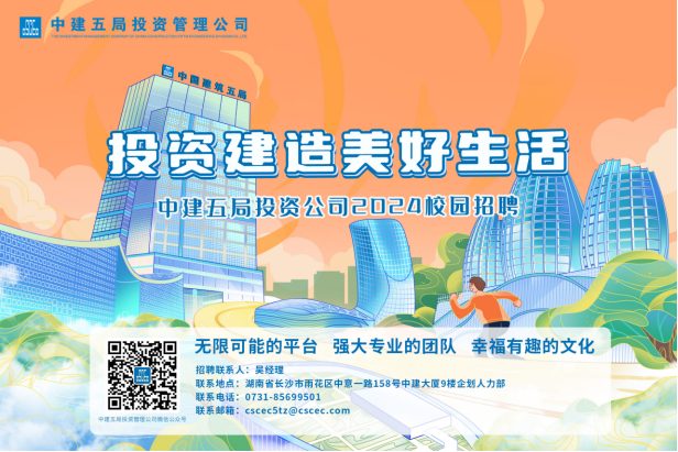 <p>A中建五局投资管理公司</p>
<p>投资建造美好生活</p>
<p>中建五局投资公司2024校园招聘</p>
<p>无限可能的平台强大专业的团队幸福有趣的文化</p>
<p>期招聘联系人:吴经理联系地点:湖南省长沙市雨花区中意一路158号中建大厦9楼企划人力部</p>
<p>联系电话: 0731-85699501</p>
<p>中国五局投间管理公司情售公众号联系邮箱: cscec5tz@cscec.com</p>
