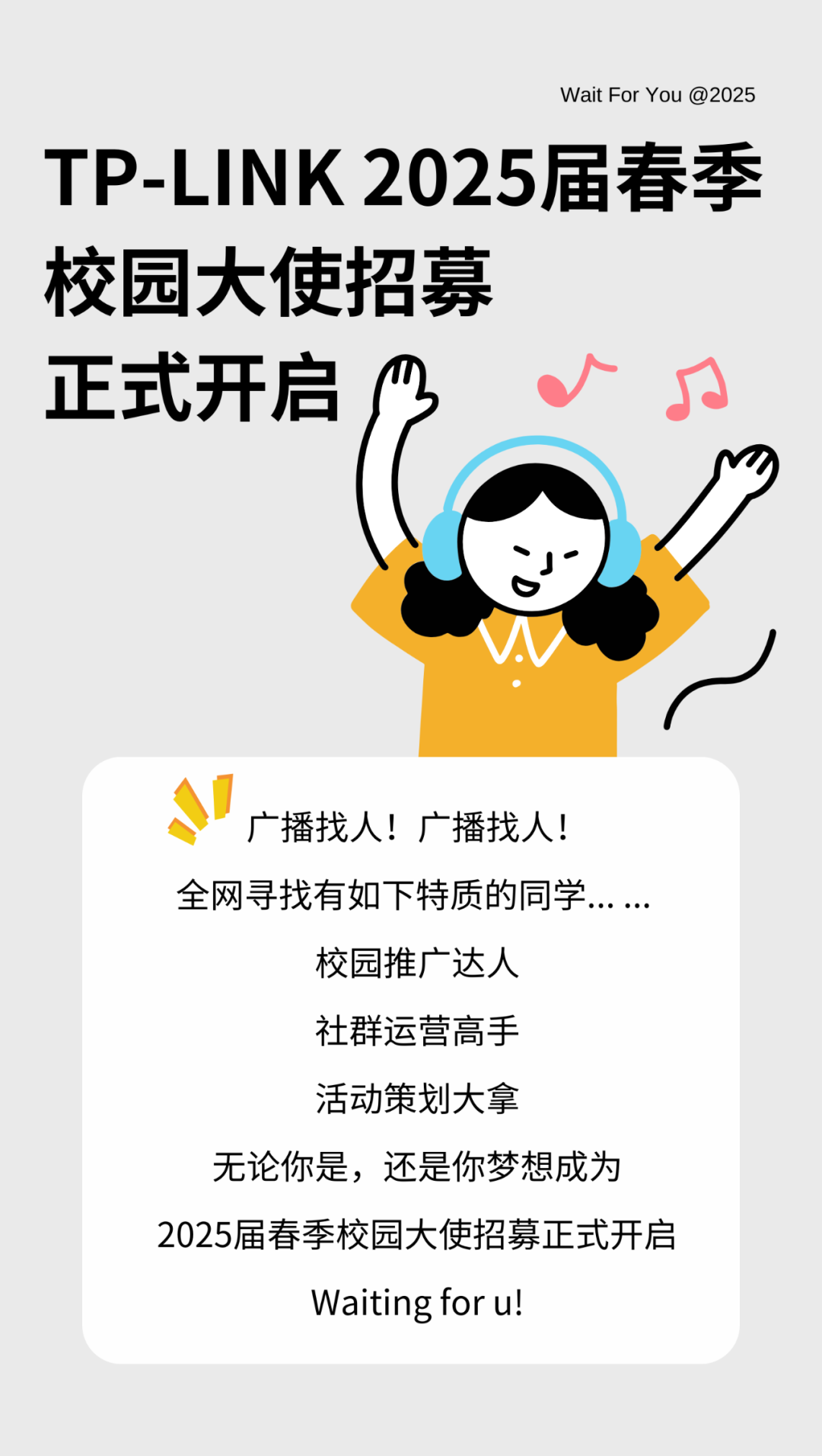 <p>Wait For You @2025</p>
<p>TP-LINK 2025届春季</p>
<p>校园大使招募</p>
<p>正式开启s</p>
<p>)</p>
<p>s广播找人!广播找人!</p>
<p>全网寻找有如下特质的同学... ...</p>
<p>校园推广达人</p>
<p>社群运营高手</p>
<p>活动策划大拿</p>
<p>无论你是,还是你梦想成为</p>
<p>2025届春季校园大使招募正式开启</p>
<p>Waiting for u!</p>
