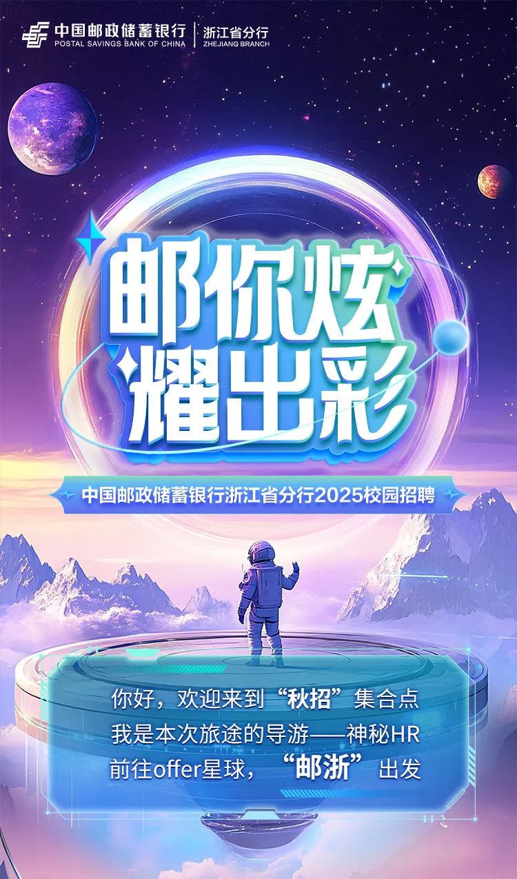 <p>中国邮政储蓄银行浙江省分行</p>
<p>ZHEJIANG BRANCH</p>
<p>欢迎来到&ldquo;秋招&rdquo;集合点</p>

<table>
<tr><td colspan="2">由 B</td>
<td></td>
<td>你</td>
<td></td>
<td>弦</td>
<td></td>
</tr>
<tr><td></td>
<td>8</td>
<td>!</td>
<td>E</td>
<td></td>
<td></td>
<td></td>
</tr>
<tr><td colspan="7">中国邮政储蓄银行浙江省分行2025校园招聘</td>
</tr>
<tr><td colspan="7">D 。小 o</td>
</tr>
<tr><td colspan="7"></td>
</tr>
<tr><td colspan="7">你好,我是本次旅途的导游 神秘HR前往offer星球, &ldquo;邮浙&rdquo;出发</td>
</tr>
<tr><td colspan="7"></td>
</tr>
</table>
