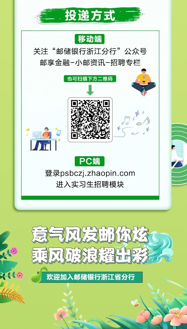 <p>.投递方式</p>
<p>移动端,.</p>
<p>关注“邮储银行浙江分行”公众号</p>
<p>邮享金融-小邮资讯-招聘专栏</p>
<p>也可扫描下方二维码</p>
<p> </p>
<p>ft</p>
<p>o水</p>
<p>丘1、</p>
<p>PC端</p>
<p>登录psbczj.zhaopin.com</p>
<p>进入实习生招聘模块</p>
<p>意气风发邮你炫</p>
<p> 乘风破浪耀出彩系</p>
<p>xito欢迎加入邮储银行浙江省分行</p>
