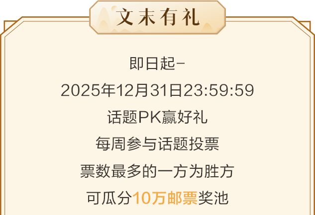 <p>文未有礼</p>
<p>即日起-</p>
<p>2025年12月31日23:59:59</p>
<p>话题PK赢好礼<br/>每周参与话题投票<br/>票数最多的一方为胜方<br/>可瓜分10万邮票奖池</p>
