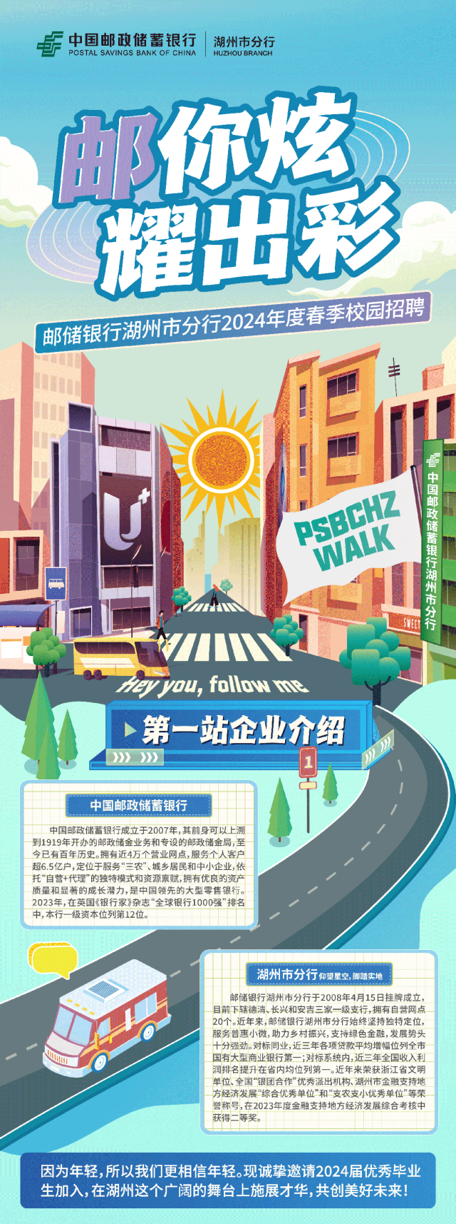 <p>F中国邮政储蓄银行|湖州市分行</p>
<p>邮你炫</p>
<p>邮储银行湖州市分行于2008年4月15日挂牌成立,</p>
<p>目前下辖德清、长兴和安吉三家- -级支行,拥有自营网点</p>
<p>20个。近年来,邮储银行湖州市分行始终坚持独特定位,</p>
<p>服务普惠小微,助力乡村振兴,支持绿色金融,发展势头</p>
<p>十分强劲。对标同业,近三年各项贷款平均增幅位列全市</p>
<p>30国有大型商业银行第一;对标系统内;近三年全国收入利</p>
<p>润排名提升在省内均位列第一。近年来荣获浙江省文明</p>
<p>单位、全国“银团合作"优秀派出机构、湖州市金融支持地</p>
<p>方经济发展“综合优秀单位”和“支农支小优秀单位"等荣</p>
<p>誉称号,在2023年度金融支持地方经济发展综合考核中</p>
<p>获得二等奖。</p>
<p>因为年轻,所以我们更相信年轻。现诚挚邀请2024届优秀毕业</p>
<p>生加入,在湖州这个广阔的舞台上施展才华,共创美好未来</p>

<table>
<tr><td>耀出</td>
<td></td>
<td>彩</td>
</tr>
<tr><td colspan="3">邮储银行湖州市分行2024 年度春季校园招聘金1 丰☐1  !☐II U  PSB 1 国一☐nieyyou, follow 1第一站企业介绍)》》 1</td>
</tr>
<tr><td colspan="2"></td>
<td></td>
</tr>
<tr><td colspan="2">中国邮政储蓄银行</td>
<td> /</td>
</tr>
<tr><td colspan="2">中国邮政储蓄银行成立于2007年,其前身可以上溯到1919年开办的邮政储金业务和专设的邮政储金局,至今已有百年历史。拥有近4万个营业网点,服务个人客户超6.5亿户,定位于服务“三农”、城乡居民和中小企业,依品2023年,在英国《银行家》杂志“全球银行1000强”排名中,本行一级资本位列第12位。</td>
<td>小</td>
</tr>
<tr><td>-1</td>
<td></td>
<td>湖州有公行湖州市分行仰望星空,脚踏实地</td>
</tr>
</table>
