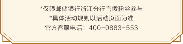 <p>*仅限邮储银行浙江分行官微粉丝参与</p>
<p>*具体活动规则以活动页面为准<br/>官方客服电话:400-0883-553</p>
