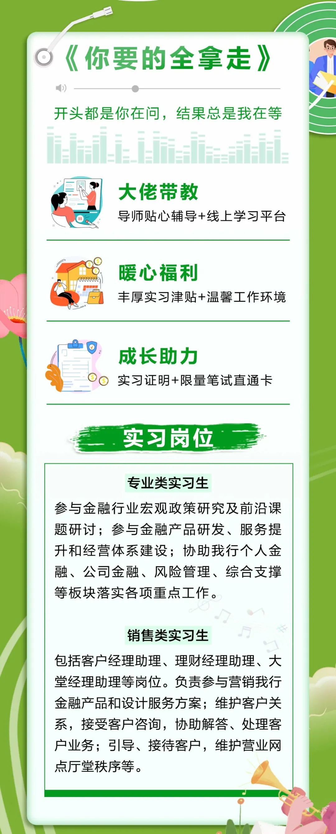 <p>《你要的全拿走》<br/>开头都是你在问，结果总是我在等</p>
<p>大佬带教</p>
<p>导师贴心辅导+线上学习平台</p>
<p>暖心福利</p>
<p>丰厚实习津贴+温馨工作环境</p>
<p>成长助力</p>
<p>实习证明限量笔试直通卡</p>
<p>实习岗位</p>
<p>专业类实习生</p>
<p>参与金融行业宏观政策研究及前沿课<br/>题研讨;参与金融产品研发、服务提<br/>升和经营体系建设;协助我行个人金<br/>融、公司金融、风险管理、综合支撑<br/>等板块落实各项重点工作。</p>
<p>销售类实习生</p>
<p>包括客户经理助理、理财经理助理、大<br/>堂经理助理等岗位。负责参与营销我行<br/>金融产品和设计服务方案;维护客户关<br/>系，接受客户咨询，协助解答、处理客<br/>户业务;引导、接待客户，维护营业网<br/>点厅堂秩序等。</p>
