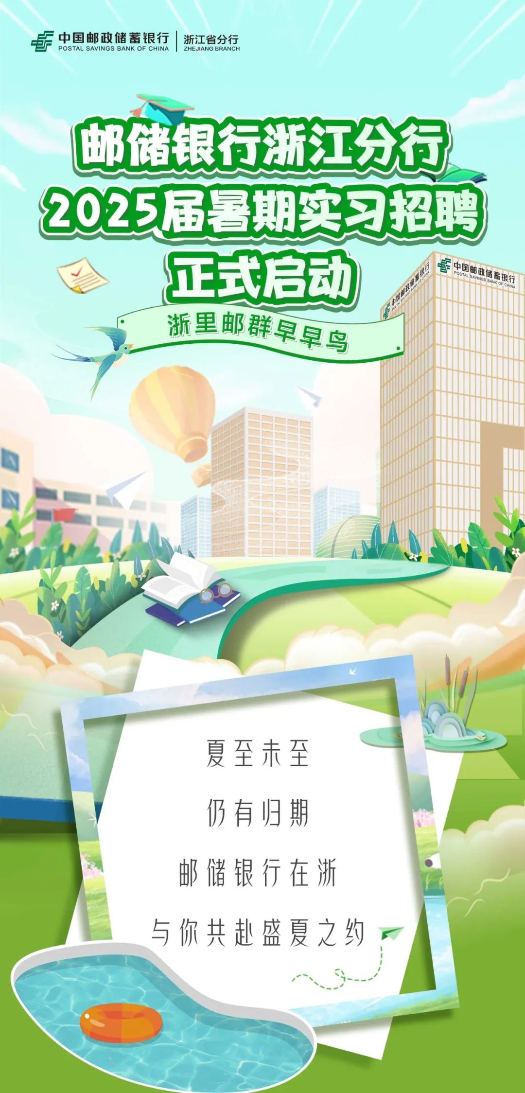 <p> <br/>中国邮政储蓄银行<br/>浙江省分行</p>
<p>POSTAL SAVINGS BANK OF CHINAZHEJIANG BRANCH</p>
<p>邮储银行浙江分行<br/>2025届暑期实习招聘<br/>正式启动</p>
<p>中国邮政储蓄银行<br/>POSTAS</p>
<p>浙里邮群早早鸟</p>
<p>夏至未至<br/>仍有归期<br/>邮储银行在浙<br/>与你共赴盛夏之约</p>
