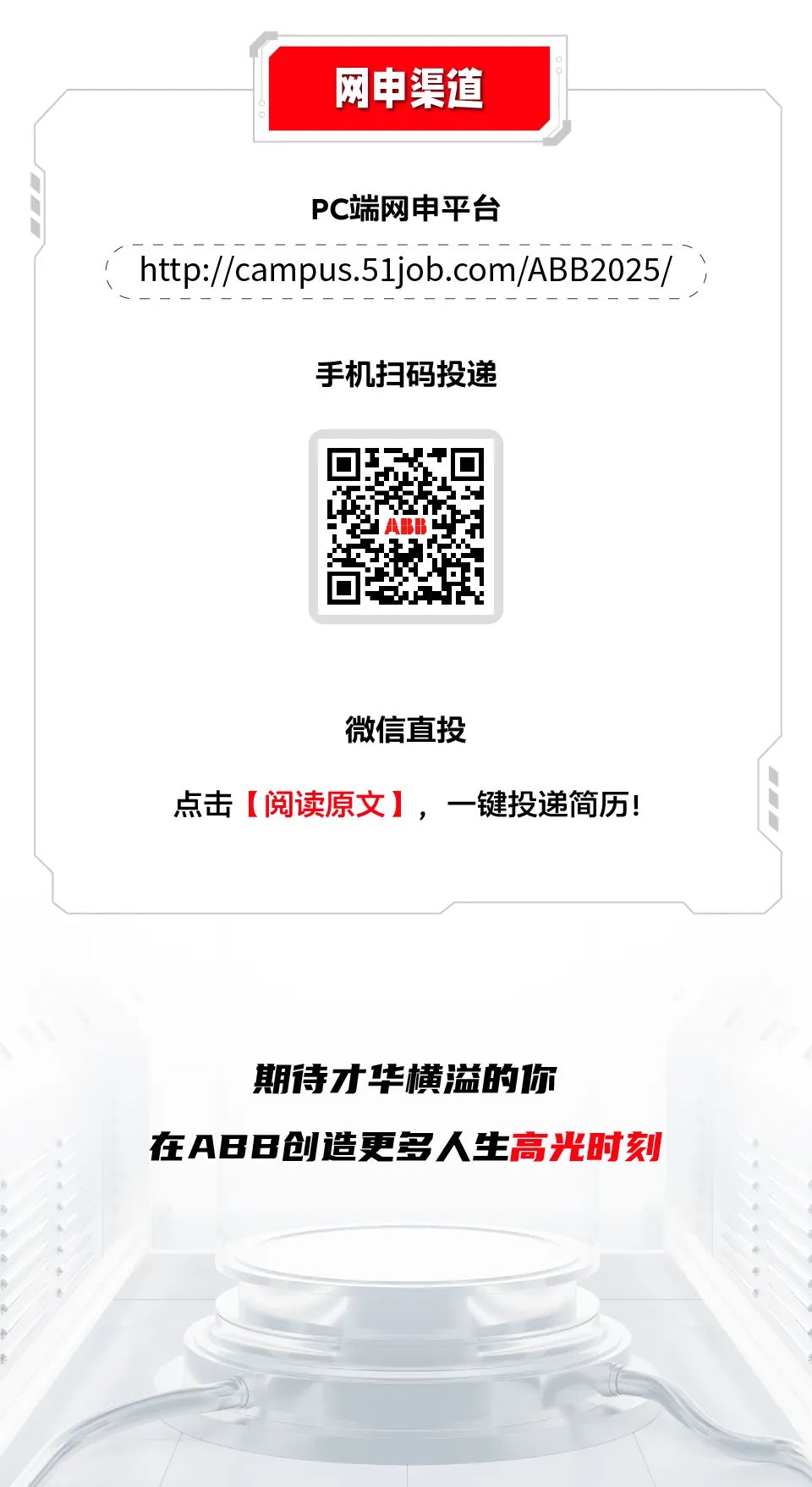 <p>网申渠道</p>
<p>PC端网申平台</p>
<p>http://campus.51job.com/ABB2025/ )</p>
<p>手机扫码投递</p>
<p>d ABB</p>
<p>微信直投</p>
<p>点击[阅读原文],一键投递简历!</p>
<p>期待才华横溢的你</p>
<p>在AB B创造更多人生高光时刻</p>
