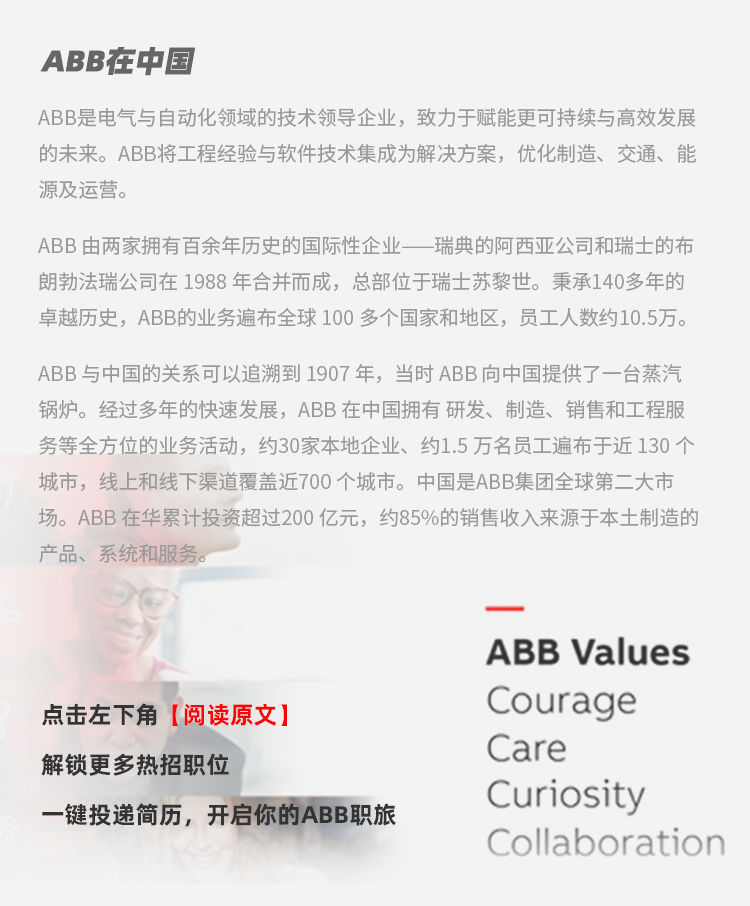 <p>ABB在中国</p>
<p>ABB是电气与自动化领域的技术领导企业，致力于赋能更可持续与高效发展<br/>的未来。ABB将工程经验与软件技术集成为解决方案，优化制造、交通、能<br/>源及运营。</p>
<p>ABB由两家拥有百余年历史的国际性企业一瑞典的阿西亚公司和瑞士的布<br/>朗勃法瑞公司在1988年合并而成，总部位于瑞士苏黎世。秉承140多年的<br/>卓越历史，ABB的业务遍布全球100多个国家和地区，员工人数约10.5万。</p>
<p>ABB与中国的关系可以追溯到1907年，当时ABB向中国提供了一台蒸汽<br/>锅炉。经过多年的快速发展，ABB在中国拥有研发、制造、销售和工程服<br/>务等全方位的业务活动，约30家本地企业、约1.5万名员工遍布于近130个<br/>城市，线上和线下渠道覆盖近700个城市。中国是ABB集团全球第二大市<br/>场。ABB在华累计投资超过200亿元，约85%的销售收入来源于本土制造的<br/>产品、系统和服务。</p>
<p>点击左下角[阅读原文]</p>
<p>解锁更多热招职位</p>
<p>一键投递简历，开启你的ABB职旅</p>
<p>ABB Values<br/>Courage<br/>Care</p>
<p>Curiosity</p>
<p>Collaboration</p>
