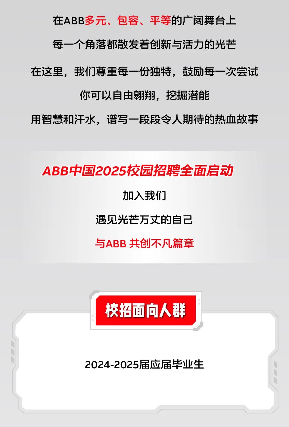 <p>在ABB多元、包容、平等的广阔舞台上<br/>每一个角落都散发着创新与活力的光芒</p>
<p>在这里，我们尊重每一份独特，鼓励每一次尝试</p>
<p>你可以自由翱翔，挖掘潜能</p>
<p>用智慧和汗水，谱写一段段令人期待的热血故事</p>
<p>ABB中国2025校园招聘全面启动</p>
<p>加入我们</p>
<p>遇见光芒万丈的自己</p>
<p>与ABB 共创不凡篇章</p>
<p>校招面向人群</p>
<p>2024-2025届应届毕业生</p>
