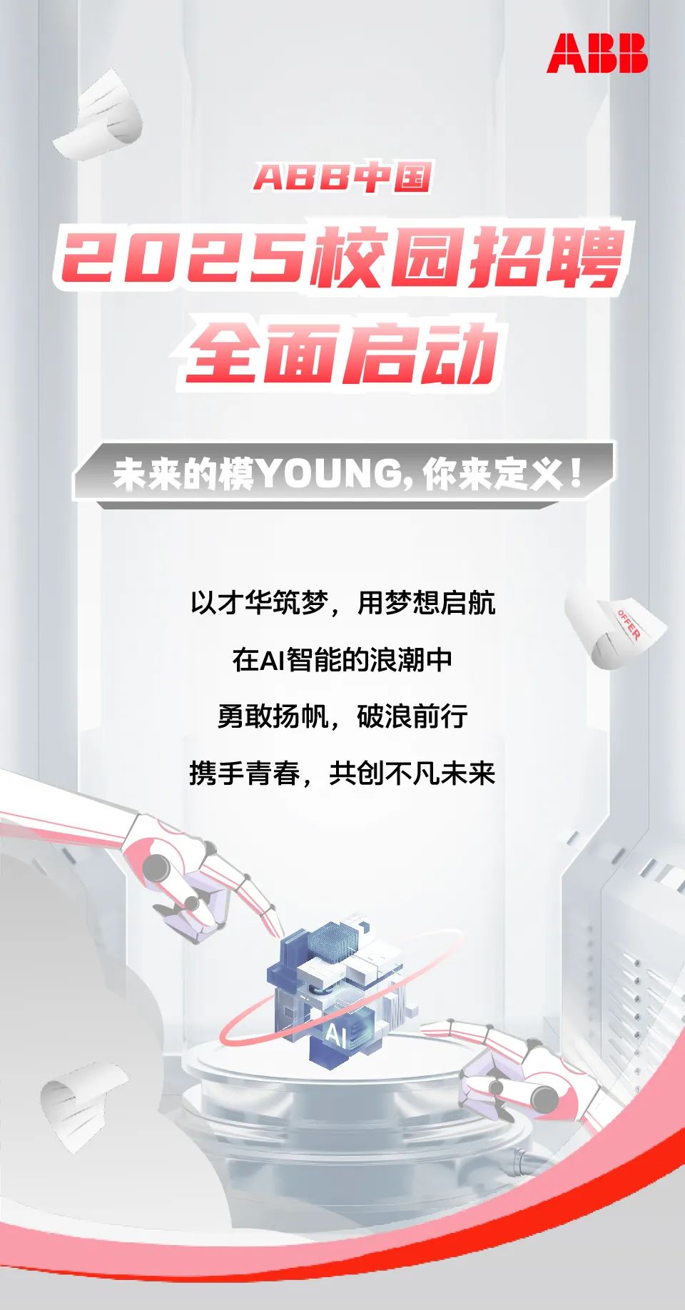<p>ABB</p>
<p>ABB中国</p>
<p>2025校园招聘</p>
<p>全面启动</p>
<p>未来的模YOUNG,你来定义!</p>
<p>以才华筑梦,用梦想启航</p>
<p>在AI智能的浪潮中</p>
<p>勇敢扬帆,破浪前行</p>
<p>携手青春,共创不凡未来</p>

