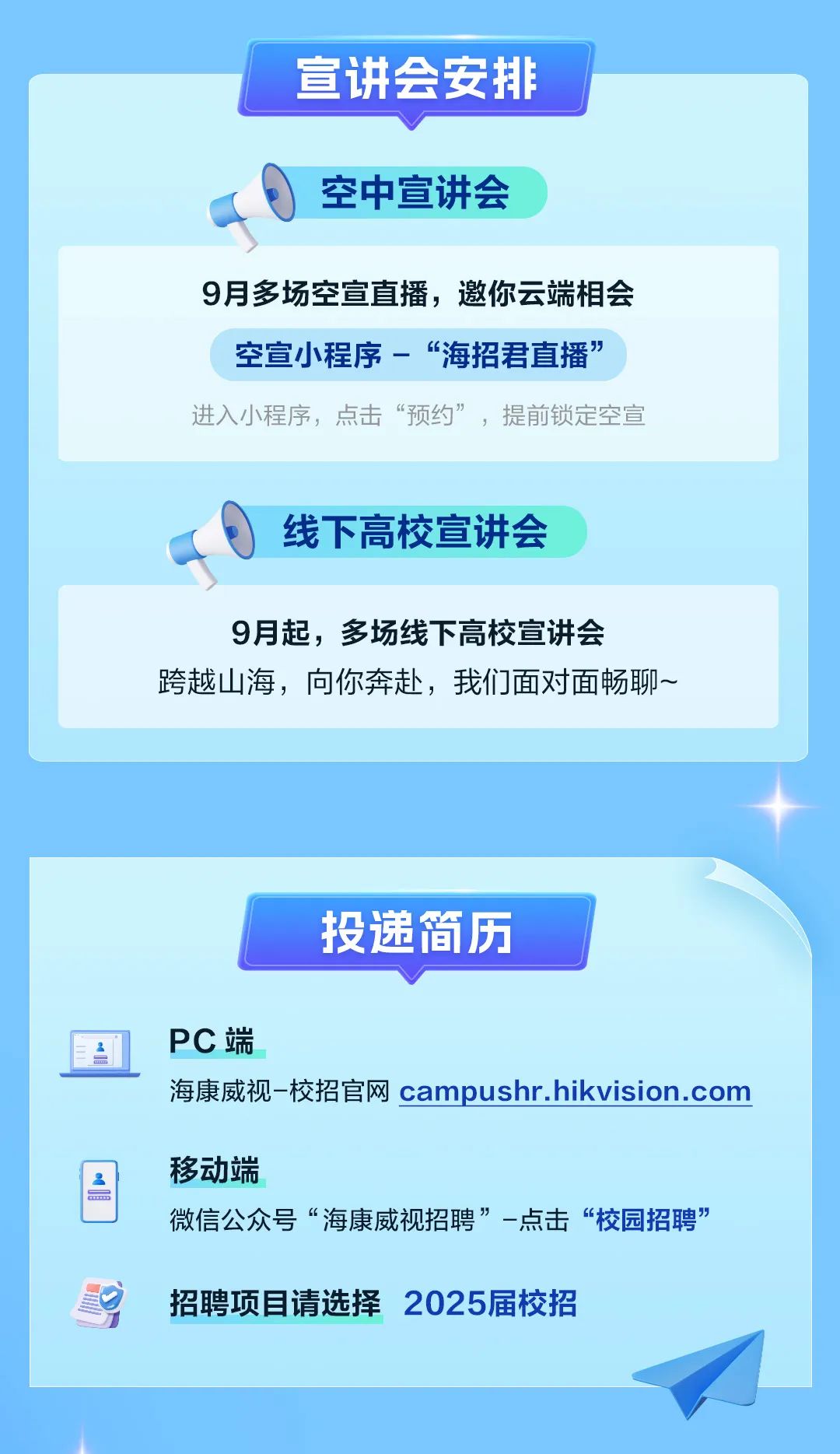 <p>宣讲会安排</p>
<p>空中宣讲会</p>
<p>招聘项目请选择2025届校招</p>

<table>
<tr><td colspan="2">9月多场空宣直播,邀你云端相会空宣小程序-“海招君直播”进入小程序,点击“预约”,提前锁定空宣</td>
</tr>
<tr><td colspan="2">线下高校宣讲会a.</td>
</tr>
<tr><td colspan="2">9月起,多场线下高校宣讲会跨越山海,向你奔赴,我们面对面畅聊~</td>
</tr>
<tr><td colspan="2"></td>
</tr>
<tr><td colspan="2"></td>
</tr>
<tr><td colspan="2">投递简历</td>
</tr>
<tr><td>A.</td>
<td>PC端</td>
</tr>
<tr><td colspan="2">海康威视-校招官网campushr.hikvision.com</td>
</tr>
<tr><td>I om</td>
<td>移动端微信公众号“海康威视招聘”一点击“校园招聘”</td>
</tr>
</table>
