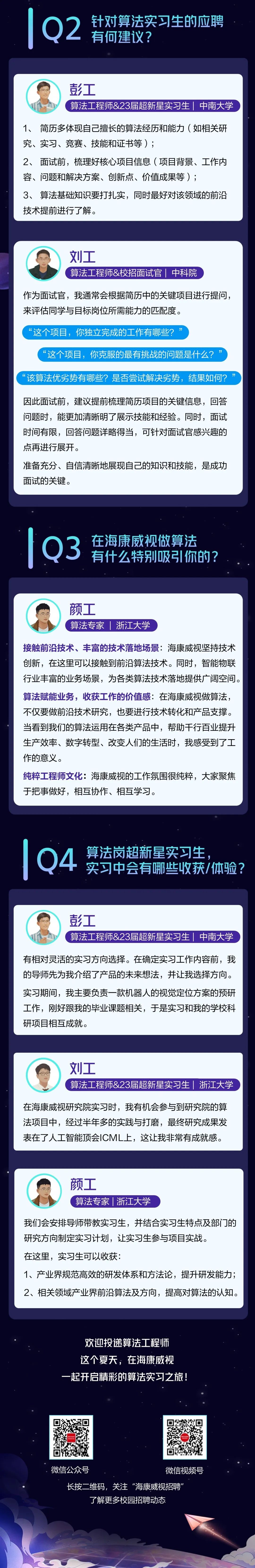 <p>Q<br/>●针对算法实习生的应聘<br/>有何建议?</p>
<p>彭工</p>
<p>算法工程师&23届超新星实习生|中南大学</p>
<p>1、简历多体现自己擅长的算法经历和能力(如相关研<br/>究、实习、竞赛、技能和证书等);</p>
<p>2、<br/>面试前，梳理好核心项目信息(项目背景、工作内<br/>容、问题和解决方案、创新点、价值成果等);</p>
<p>3、算法基础知识要打扎实，同时最好对该领域的前沿<br/>技术提前进行了解。</p>
<p>刘工</p>
<p>算法工程师&校招面试官|中科院</p>
<p>作为面试官，我通常会根据简历中的关键项目进行提问，<br/>来评估同学与目标岗位所需能力的匹配度。</p>
<p>“<br/>这个项目，你独立完成的工作有哪些?</p>
<p>“<br/>这个项目，你克服的最有挑战的问题是什么?</p>
<p>“<br/>该算法优劣势有哪些?是否尝试解决劣势，结果如何?</p>
<p>因此面试前，建议提前梳理简历项目的关键信息，回答<br/>问题时，能更加清晰明了展示技能和经验。同时，面试<br/>时间有限，回答问题详略得当，可针对面试官感兴趣的<br/>点再进行展开。</p>
<p>准备充分、自信清晰地展现自己的知识和技能，是成功<br/>面试的关键。</p>
<p>Q3</p>
<p>在海康威视做算法<br/>有什么特别吸引你的?</p>
<p>颜工</p>
<p>算法专家|浙江大学</p>
<p>接触前沿技术、丰富的技术落地场景:海康威视坚持技术<br/>创新，在这里可以接触到前沿算法技术。同时，智能物联<br/>行业丰富的业务场景，为各类算法技术落地提供广阔空间。<br/>算法赋能业务，收获工作的价值感:在海康威视做算法，<br/>不仅要做前沿技术研究，也要进行技术转化和产品支撑。<br/>当看到我们的算法运用在各类产品中，帮助干行百业提升<br/>生产效率、数字转型、改变人们的生活时，我感受到了工<br/>作的意义。</p>
<p>纯粹工程师文化:海康威视的工作氛围很纯粹，大家聚焦<br/>于把事做好，相互协作、相互学习。</p>
<p>Q4</p>
<p>算法岗超新星实习生</p>
<p>实习中会有哪些收获/体验?</p>
<p>彭工</p>
<p>算法工程师&23届超新星实习生|中南大学</p>
<p>有相对灵活的实习方向选择。在确定实习工作内容前，我<br/>的导师先为我介绍了产品的未来想法，并让我选择方向。<br/>实习期间，我主要负责一款机器人的视觉定位方案的预研<br/>工作，刚好跟我的毕业课题相关，于是实习和我的学校科<br/>研项目相互成就。</p>
<p>刘工</p>
<p>算法工程师&23届超新星实习生浙江大学</p>
<p>在海康威视研究院实习时，我有机会参与到研究院的算<br/>法项目中，经过半年多的实践与打磨，最终研究成果发<br/>表在了人工智能顶会ICML上，这让我非常有成就感。</p>
<p>颜工</p>
<p>算法专家|浙江大学</p>
<p>我们会安排导师带教实习生，并结合实习生特点及部门的<br/>研究方向制定实习计划，让实习生参与项目实战。</p>
<p>在这里，实习生可以收获:</p>
<p>1、产业界规范高效的研发体系和方法论，提升研发能力;<br/>2、相关领域产业界前沿算法及方向，提高对算法的认知。</p>
<p>欢迎投递算法工程师<br/>这个夏天，在海康威视<br/>起开启精彩的算法实习之旅!</p>
<p>微信公众号</p>
<p>微信视频号</p>
<p>长按二维码，关注“海康威视招聘<br/>了解更多校园招聘动态</p>
<p> </p>
