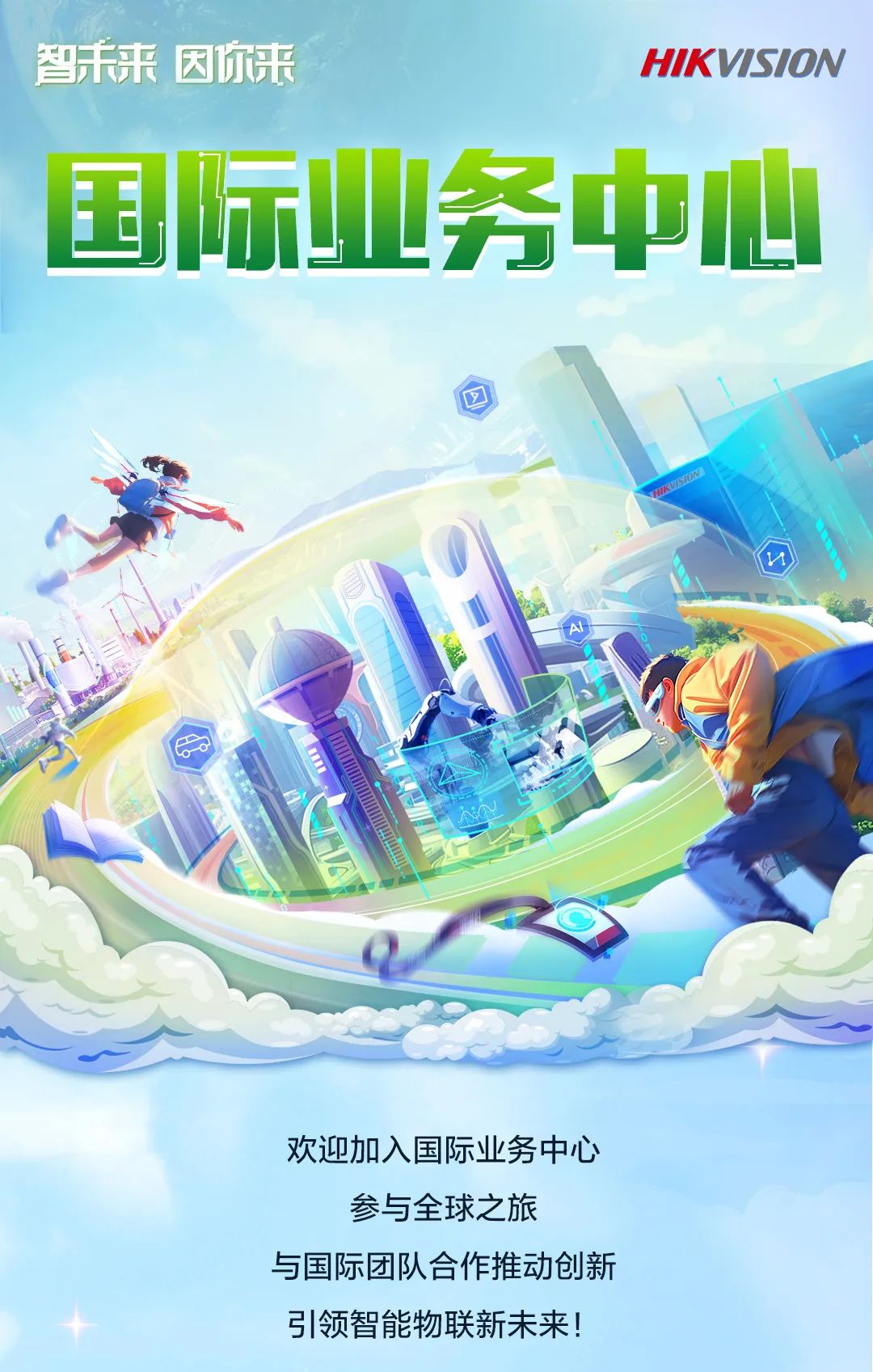 <p>智未来因你来</p>
<p>国际业务中心</p>
<p>欢迎加入国际业务中心</p>
<p>参与全球之旅</p>
<p>与国际团队合作推动创新</p>
<p>引领智能物联新未来</p>

<table>
<tr><td rowspan="2"></td>
<td rowspan="2"></td>
<td></td>
<td colspan="2"></td>
<td rowspan="2"></td>
<td rowspan="2"></td>
<td rowspan="2"></td>
<td></td>
<td></td>
<td></td>
<td></td>
</tr>
<tr><td></td>
<td></td>
<td></td>
<td colspan="4"></td>
</tr>
<tr><td colspan="3"></td>
<td colspan="2"></td>
<td colspan="7"></td>
</tr>
</table>

