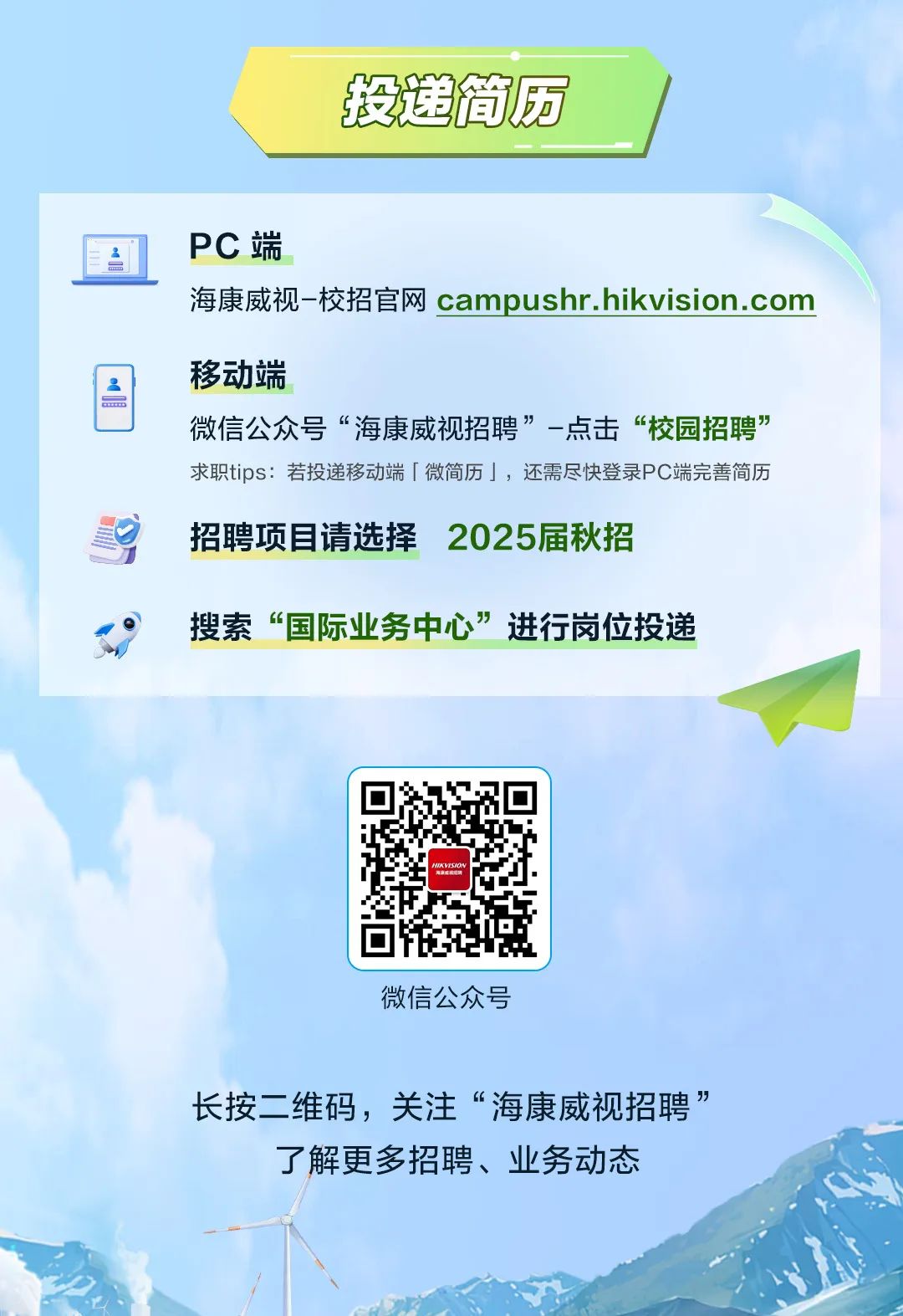 <p>投送简历</p>
<p>微信公众号</p>

<table>
<tr><td>三</td>
<td colspan="2">PC端</td>
</tr>
<tr><td colspan="3">海康威视-校招官网campushr.hikvision.com</td>
</tr>
<tr><td>2</td>
<td colspan="2">移动端微信公众号&ldquo;海康威视招聘&rdquo;-点击&ldquo;校园招聘&rdquo;</td>
</tr>
<tr><td colspan="3">求职tips:若投递移动端「微简历」,还需尽快登录PC端完善简历☐ 招聘项目请选择2025届秋招J搜索&ldquo;国际业务中心&rdquo;进行岗位投递</td>
</tr>
<tr><td colspan="2"></td>
<td>0 0HIKVISION☐</td>
</tr>
</table>
