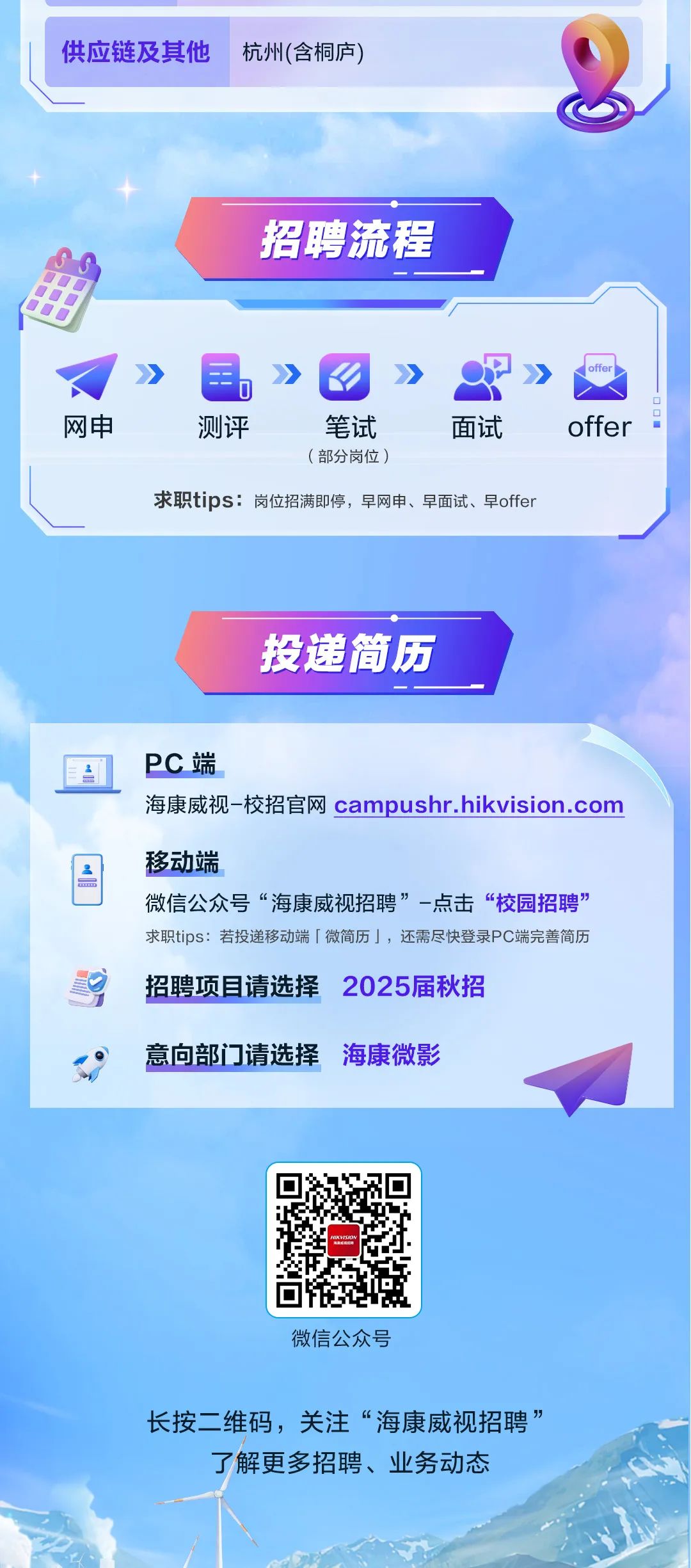 <p>供应链及其他</p>
<p>杭州(含桐庐)</p>
<p>招聘流程</p>
<p>网申</p>
<p>测评</p>
<p>笔试</p>
<p>面试</p>
<p>(部分岗位)</p>
<p>求职tips:岗位招满即停，早网申、早面试、早offer</p>
<p>offer</p>
<p>投递简历</p>
<p>PC端</p>
<p>海康威视-校招官网 campushr.hikvision.com</p>
<p>移动端</p>
<p>微信公众号“海康威视招聘”-点击“校园招聘”<br/>求职tips:若投递移动端「微简历」，还需尽快登录PC端完善简历</p>
<p>招聘项目请选择2025届秋招</p>
<p>意向部门请选择<br/>海康微影</p>
<p>微信公众号</p>
<p>长按二维码，关注“海康威视招聘”<br/>了解更多招聘、业务动态</p>
