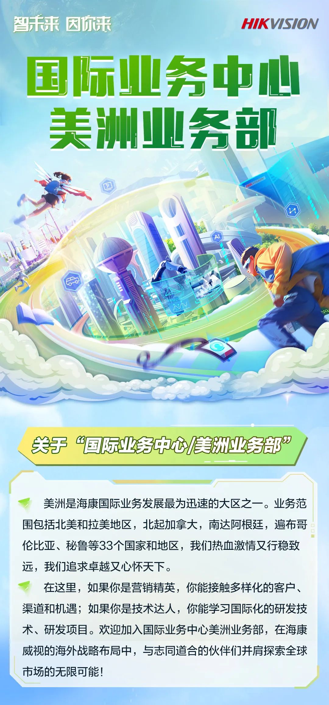 <p>智未来因你来</p>
<p>HIKVISION</p>
<p>国际业务中心<br/>美洲业务部</p>
<p>HHK7370N</p>
<p>关于&ldquo;国际业务中心美洲业务部&rdquo;</p>
<p>美洲是海康国际业务发展最为迅速的大区之一。业务范<br/>围包括北美和拉美地区，北起加拿大，南达阿根廷，遍布哥<br/>伦比亚、秘鲁等33个国家和地区，我们热血激情又行稳致<br/>远，我们追求卓越又心怀天下。</p>
<p>在这里，如果你是营销精英，你能接触多样化的客户、<br/>渠道和机遇;如果你是技术达人，你能学习国际化的研发技<br/>术、研发项目。欢迎加入国际业务中心美洲业务部，在海康<br/>威视的海外战略布局中，与志同道合的伙伴们并肩探索全球<br/>市场的无限可能!</p>
