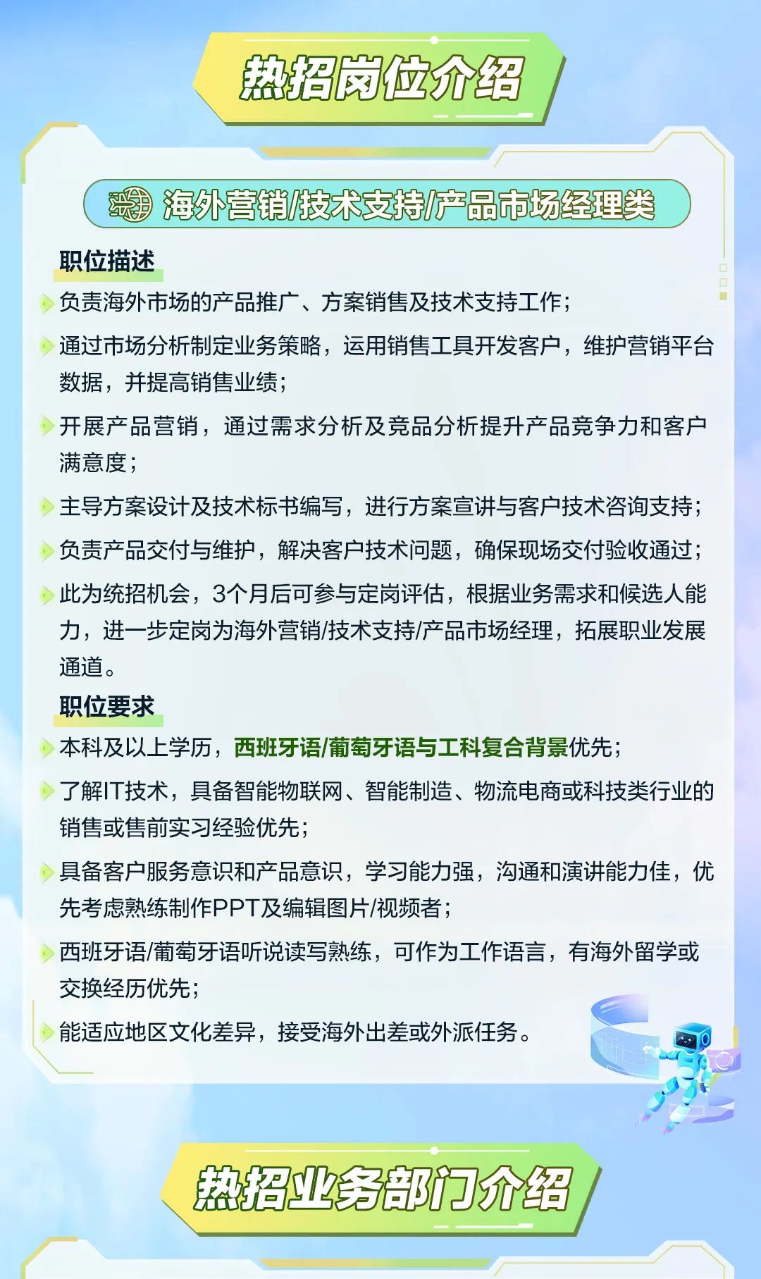 <p>热招岗位介绍</p>
<p>海外营销技术支持/产品市场经理类</p>
<p>职位描述</p>
<p>负责海外市场的产品推广、方案销售及技术支持工作;</p>
<p>通过市场分析制定业务策略，运用销售工具开发客户，维护营销平台<br/>数据，并提高销售业绩;</p>
<p>开展产品营销，通过需求分析及竞品分析提升产品竞争力和客户<br/>满意度;</p>
<p>主导方案设计及技术标书编写，进行方案宣讲与客户技术咨询支持;<br/>负责产品交付与维护，解决客户技术问题，确保现场交付验收通过;<br/>此为统招机会，3个月后可参与定岗评估，根据业务需求和候选人能<br/>力，进一步定岗为海外营销/技术支持/产品市场经理，拓展职业发展<br/>通道。</p>
<p>职位要求</p>
<p>本科及以上学历，西班牙语/葡萄牙语与工科复合背景优先;</p>
<p>了解IT技术，具备智能物联网、智能制造、物流电商或科技类行业的<br/>销售或售前实习经验优先;</p>
<p>具备客户服务意识和产品意识，学习能力强，沟通和演讲能力佳，优<br/>先考虑熟练制作PPT及编辑图片/视频者;</p>
<p>西班牙语/葡萄牙语听说读写熟练，可作为工作语言，有海外留学或<br/>交换经历优先;</p>
<p>能适应地区文化差异，接受海外出差或外派任务。</p>
<p>热招业务部门介绍</p>
