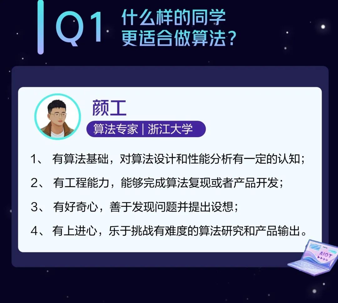 <p>什么样的同学</p>
<p>Q<br/>1.<br/>更适合做算法?</p>
<p>颜工</p>
<p>算法专家|浙江大学</p>
<p>1、有算法基础，对算法设计和性能分析有一定的认知;<br/>2、有工程能力，能够完成算法复现或者产品开发;<br/>3、有好奇心，善于发现问题并提出设想;</p>
<p>4、有上进心，乐于挑战有难度的算法研究和产品输出。</p>
<p>410T</p>
