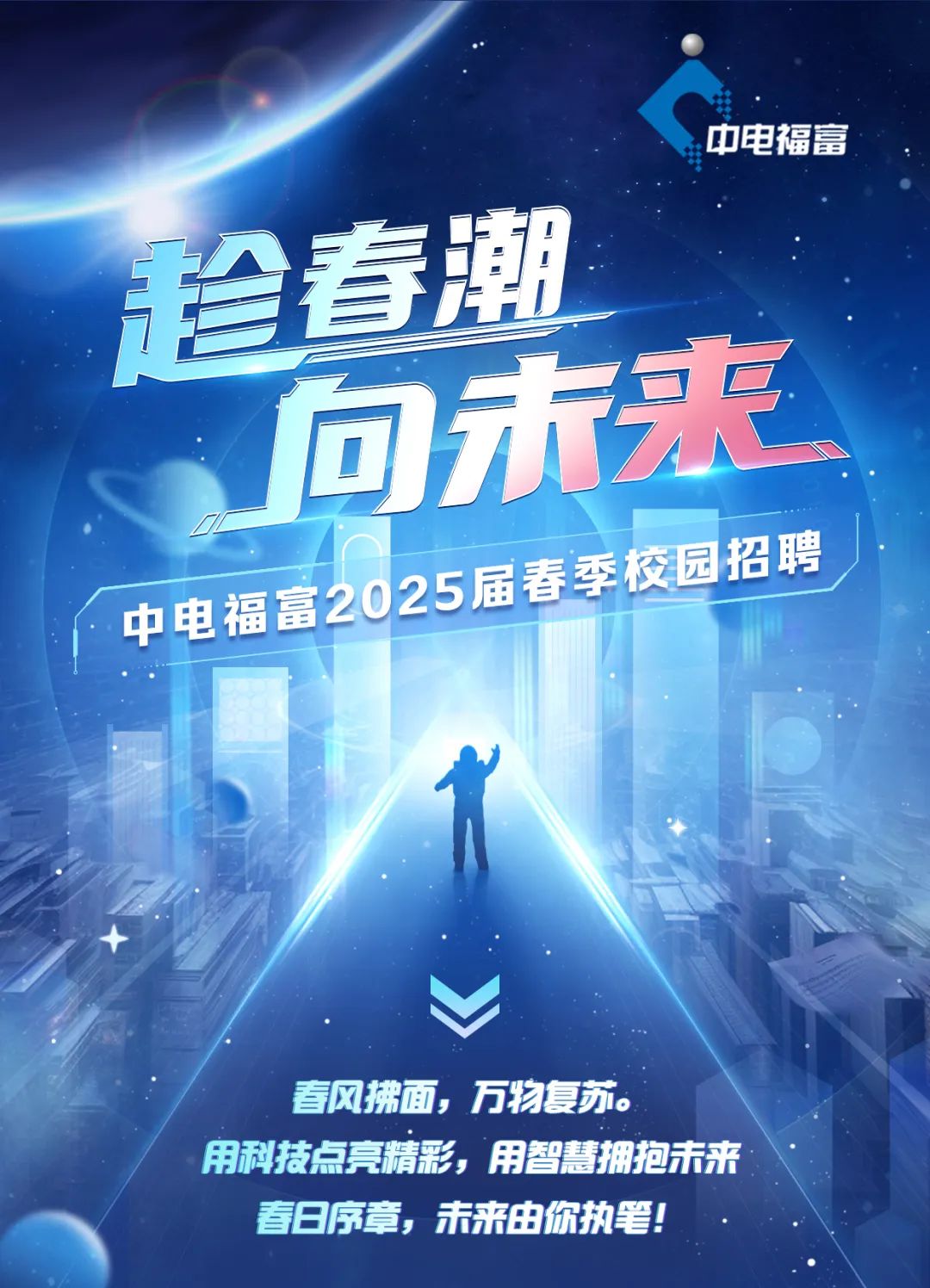 <p>珍春潮</p>
<p>司未来</p>
<p>春风拂面,万物复苏。</p>
<p>用科技点亮精彩,用智慧拥抱未来</p>
<p>春日序章,未来由你执笔!</p>

<table>
<tr><td></td>
<td colspan="3"></td>
</tr>
<tr><td></td>
<td colspan="3"></td>
</tr>
<tr><td></td>
<td colspan="2"></td>
<td rowspan="2"></td>
</tr>
<tr><td></td>
<td colspan="2"></td>
</tr>
<tr><td></td>
<td></td>
<td></td>
<td></td>
</tr>
<tr><td colspan="2"></td>
<td></td>
<td></td>
</tr>
<tr><td colspan="2">中电福富20</td>
<td>25届春季</td>
<td>交园招聘</td>
</tr>
</table>
