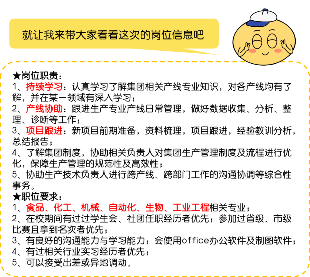 <p>就让我来带大家看看这次的岗位信息吧</p>
<p>★岗位职责:</p>
<p>1、持续学习:认真学习了解集团相关产线专业知识,对各产线均有了<br/>解,并在某一领域有深入学习;</p>
<p>2、<br/>产线协助:跟进生产专业产线日常管理,做好数据收集、分析、整<br/>理、诊断等工作;</p>
<p>3、项目跟进:新项目前期准备,资料梳理,项目跟进,经验教训分析,<br/>总结报告;</p>
<p>4、了解集团制度,协助相关负责人对集团生产管理制度及流程进行优<br/>化,保障生产管理的规范性及高效性;</p>
<p>5、协助生产技术负责人进行跨产线、跨部门工作的沟通协调等综合性<br/>事务。</p>
<p>★职位要求:</p>
<p>1、食品、化工、机械、自动化、生物、工业工程相关专业;</p>
<p>2、在校期间有过过学生会、社团任职经历者优先;参加过省级、市级<br/>比赛且拿到名次者优先;</p>
<p>3、有良好的沟通能力与学习能力;会使用office办公软件及制图软件;<br/>4、有过相关行业实习经历者优先;</p>
<p>5、可以接受出差或异地调动。</p>