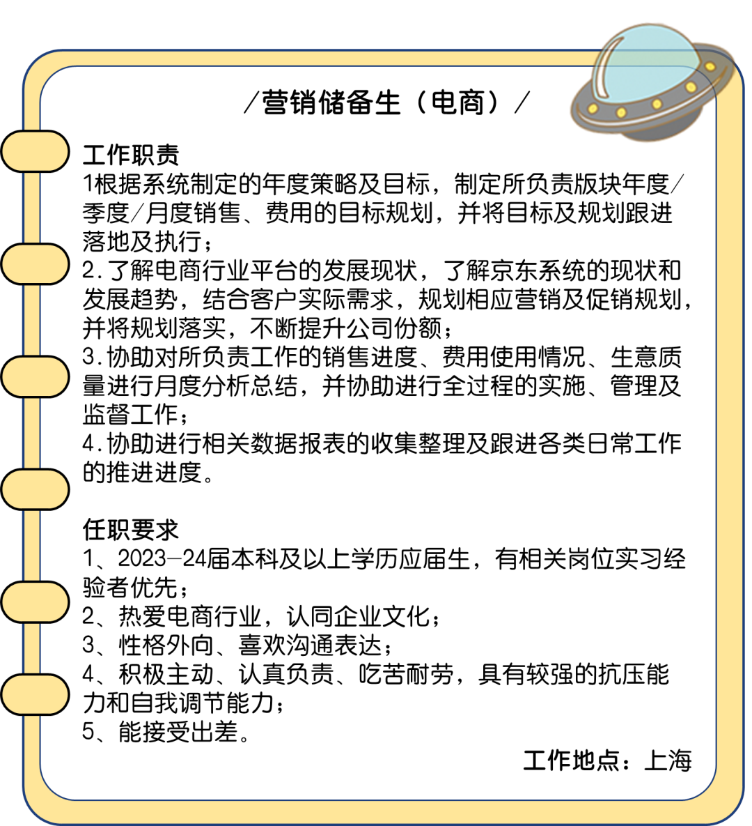 <p>营销储备生(电商)/</p>
<p>工作职责</p>
<p>1根据系统制定的年度策略及目标，制定所负责版块年度<br/>季度/月度销售、费用的目标规划，并将目标及规划跟进<br/>落地及执行;</p>
<p>2.了解电商行业平台的发展现状，了解京东系统的现状和<br/>发展趋势，结合客户实际需求，规划相应营销及促销规划，<br/>并将规划落实，不断提升公司份额;</p>
<p>3.协助对所负责工作的销售进度、费用使用情况、生意质<br/>量进行月度分析总结，并协助进行全过程的实施、管理及<br/>监督工作;</p>
<p>4.协助进行相关数据报表的收集整理及跟进各类日常工作<br/>的推进进度。</p>
<p>任职要求</p>
<p>1、2023-24届本科及以上学历应届生，有相关岗位实习经<br/>验者优先;</p>
<p>2、热爱电商行业，认同企业文化;</p>
<p>3、性格外向、喜欢沟通表达;</p>
<p>4、积极主动、认真负责、吃苦耐劳，具有较强的抗压能<br/>力和自我调节能力;</p>
<p>5、能接受出差。</p>
<p>工作地点:上海</p>
