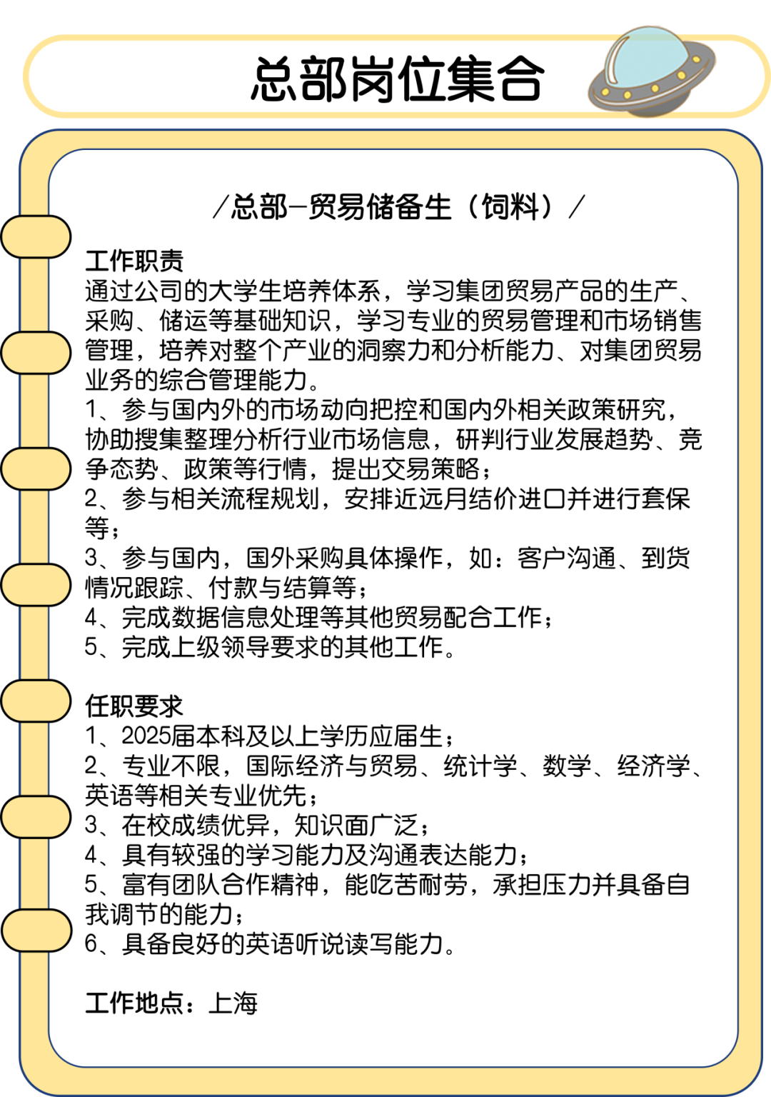 <p>总部岗位集合</p>
<p>/总部-贸易储备生(饲料)</p>
<p>工作职责</p>
<p>通过公司的大学生培养体系，学习集团贸易产品的生产<br/>采购、储运等基础知识，学习专业的贸易管理和市场销售<br/>管理，培养对整个产业的洞察力和分析能力、对集团贸易<br/>业务的综合管理能力。</p>
<p>1、参与国内外的市场动向把控和国内外相关政策研究，<br/>协助搜集整理分析行业市场信息，研判行业发展趋势、竞<br/>争态势、政策等行情，提出交易策略;</p>
<p>2、参与相关流程规划，安排近远月结价进口并进行套保<br/>等;</p>
<p>3、参与国内，国外采购具体操作，如:客户沟通、到货<br/>情况跟踪、付款与结算等;</p>
<p>4、完成数据信息处理等其他贸易配合工作;</p>
<p>5、完成上级领导要求的其他工作。</p>
<p>任职要求</p>
<p>1、2025届本科及以上学历应届生;</p>
<p>2、专业不限，国际经济与贸易、统计学、数学、经济学、<br/>英语等相关专业优先;</p>
<p>3、在校成绩优异，知识面广泛;</p>
<p>4、具有较强的学习能力及沟通表达能力;</p>
<p>5、富有团队合作精神，能吃苦耐劳，承担压力并具备自<br/>我调节的能力;</p>
<p>6、具备良好的英语听说读写能力。</p>
<p>工作地点:上海</p>
