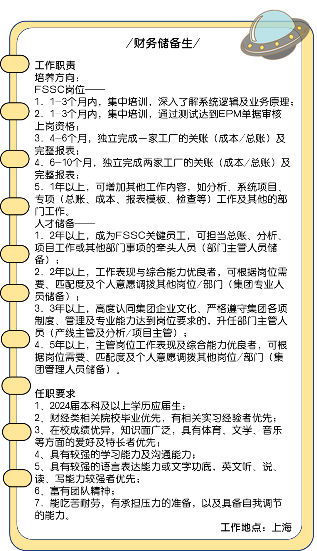 <p>/财务储备生/</p>
<p>) 工作职责</p>
<p>培养方向:</p>
<p>FSSC岗位-</p>
<p>1. 1-3个月内,集中培训,深入了解系统逻辑及业务原理;</p>
<p>2. 1-3个月内,集中培训,通过测试达到EPM单据审核</p>
<p>上岗资格;</p>
<p>3. 4-6个月,独立完成一家工厂的关账(成本/总账)及</p>
<p>完整报表;</p>
<p>! 4. 6-10个月,独立完成两家工厂的关账(成本/总账)及</p>
<p>完整报表;</p>
<p>5. 1年以上,可增加其他工作内容,如分析、系统项目、</p>
<p>专项(总账、成本、报表模板、检查等)工作及其他的部</p>
<p>门工作。</p>
<p>人才储备</p>
<p>1. 2年以上,成为FSSC关键员工,可担当总账、分析、</p>
<p>项目工作或其他部门事项的牵头人员(部[门主管人员储</p>
<p>备) ;</p>
<p>2. 2年以上,工作表现与综合能力优良者,可根据岗位需</p>
<p>要、匹配度及个人意愿调拨其他岗位/部门(集团专业人</p>
<p>) 员储备) ;</p>
<p>3. 3年以上,高度认同集团企业文化、严格遵守集团各项</p>
<p>制度、管理及专业能力达到岗位要求的,升任部门主管人</p>
<p>员(产线主管及分析/项目主管) ;</p>
<p>) 4. 5年以上,主管岗位工作表现及综合能力优良者,可根</p>
<p>据岗位需要、匹配度及个人意愿调拨其他岗位/部门(集</p>
<p>团管理人员储备)。</p>
<p>!任职要求</p>
<p>1、2024届本科及以上学历应届生;</p>
<p>2、 财经类相关院校毕业优先,有相关实习经验者优先;</p>
<p>)3.在校成绩优异,知识面广泛,具有体育、文学、音乐</p>
<p>\'等方面的爱好及特长者优先;</p>
<p>4、具有较强的学习能力及沟通能力;</p>
<p>、 5、具有较强的语言表达能力或文字功底,英文听、说、</p>
<p>)读、写能力较强者优先;</p>
<p>6、富有团队精神;</p>
<p>7.能吃苦耐劳,有承担压力的准备,以及具备自我调节</p>
<p>的能力。</p>
<p>工作地点:上海</p>
