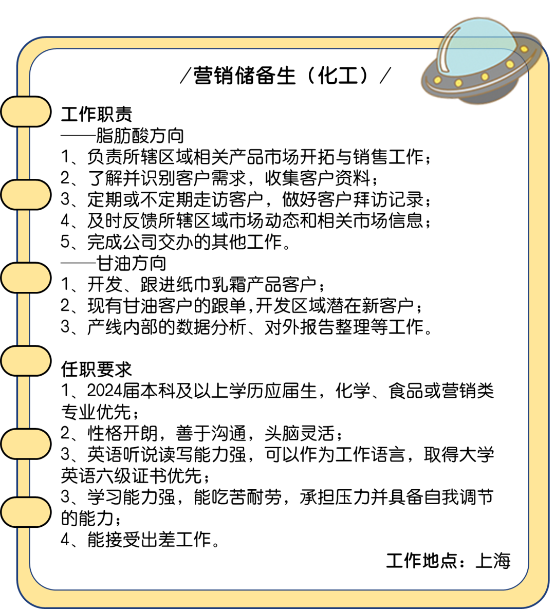 <p>营销储备生(化工)/</p>
<p>工作职责</p>
<p>脂肪酸方向</p>
<p>1、负责所辖区域相关产品市场开拓与销售工作;<br/>2、了解并识别客户需求，收集客户资料;</p>
<p>3、定期或不定期走访客户，做好客户拜访记录;<br/>4、及时反馈所辖区域市场动态和相关市场信息;<br/>5、完成公司交办的其他工作。</p>
<p>甘油方向</p>
<p>1、开发、跟进纸巾乳霜产品客户;</p>
<p>2、现有甘油客户的跟单,开发区域潜在新客户;<br/>3、产线内部的数据分析、对外报告整理等工作。</p>
<p>任职要求</p>
<p>1、2024届本科及以上学历应届生，化学、食品或营销类<br/>专业优先;</p>
<p>2、性格开朗，善于沟通，头脑灵活;</p>
<p>3、英语听说读写能力强，可以作为工作语言，取得大学<br/>英语六级证书优先;</p>
<p>3、学习能力强，能吃苦耐劳，承担压力并具备自我调节<br/>的能力;</p>
<p>4、能接受出差工作。</p>
<p>工作地点:上海</p>
