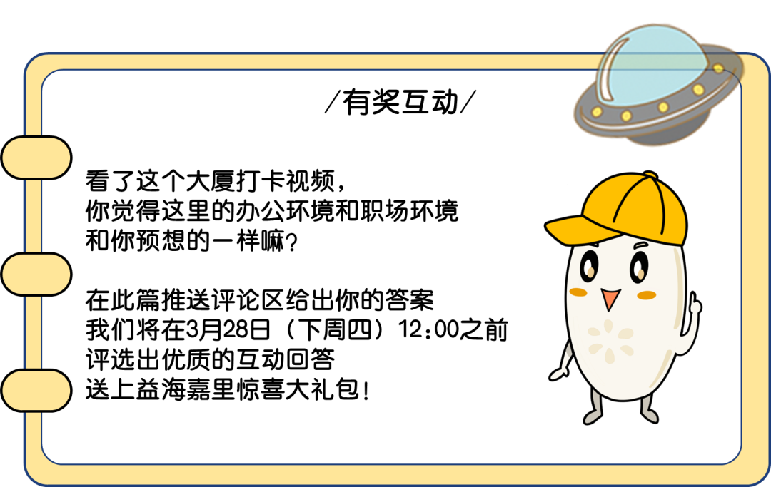 <p>有奖互动/</p>
<p>看了这个大厦打卡视频，</p>
<p>你觉得这里的办公环境和职场环境<br/>和你预想的一样嘛?</p>
<p>在此篇推送评论区给出你的答案</p>
<p>我们将在3月28日(下周四)12:00之前<br/>评选出优质的互动回答</p>
<p>送上益海嘉里惊喜大礼包!</p>
