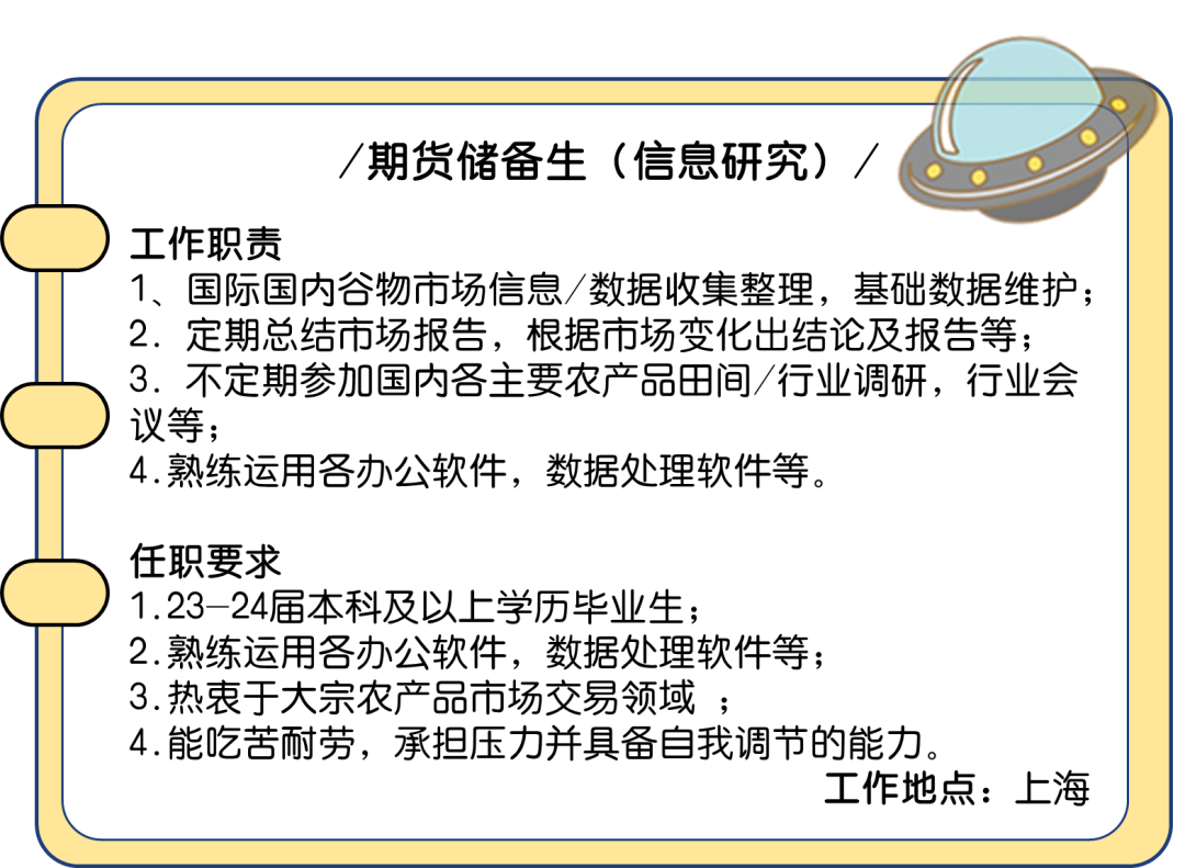 <p>期货储备生(信息研究)，</p>
<p>工作职责</p>
<p>1、国际国内谷物市场信息/数据收集整理，基础数据维护;<br/>2.定期总结市场报告，根据市场变化出结论及报告等;<br/>3.不定期参加国内各主要农产品田间/行业调研，行业会<br/>议等;</p>
<p>4.熟练运用各办公软件，数据处理软件等。</p>
<p>任职要求</p>
<p>1.23-24届本科及以上学历毕业生;</p>
<p>2.熟练运用各办公软件，数据处理软件等;</p>
<p>3.热衷于大宗农产品市场交易领域;</p>
<p>4.能吃苦耐劳，承担压力并具备自我调节的能力。</p>
<p>工作地点:上海</p>
