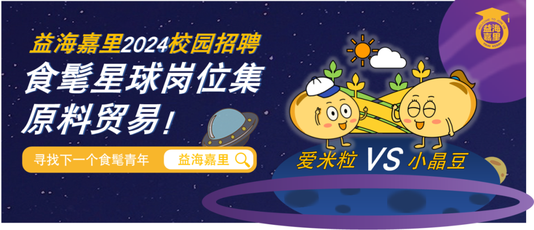 <p>益海嘉里2024校园招聘<br/>食髦星球岗位集<br/>原料贸易!</p>
<p> </p>
<p>寻找下一个食髦青年<br/>益海嘉里</p>
<p>發海</p>
<p>爱米粒VS小晶豆</p>
