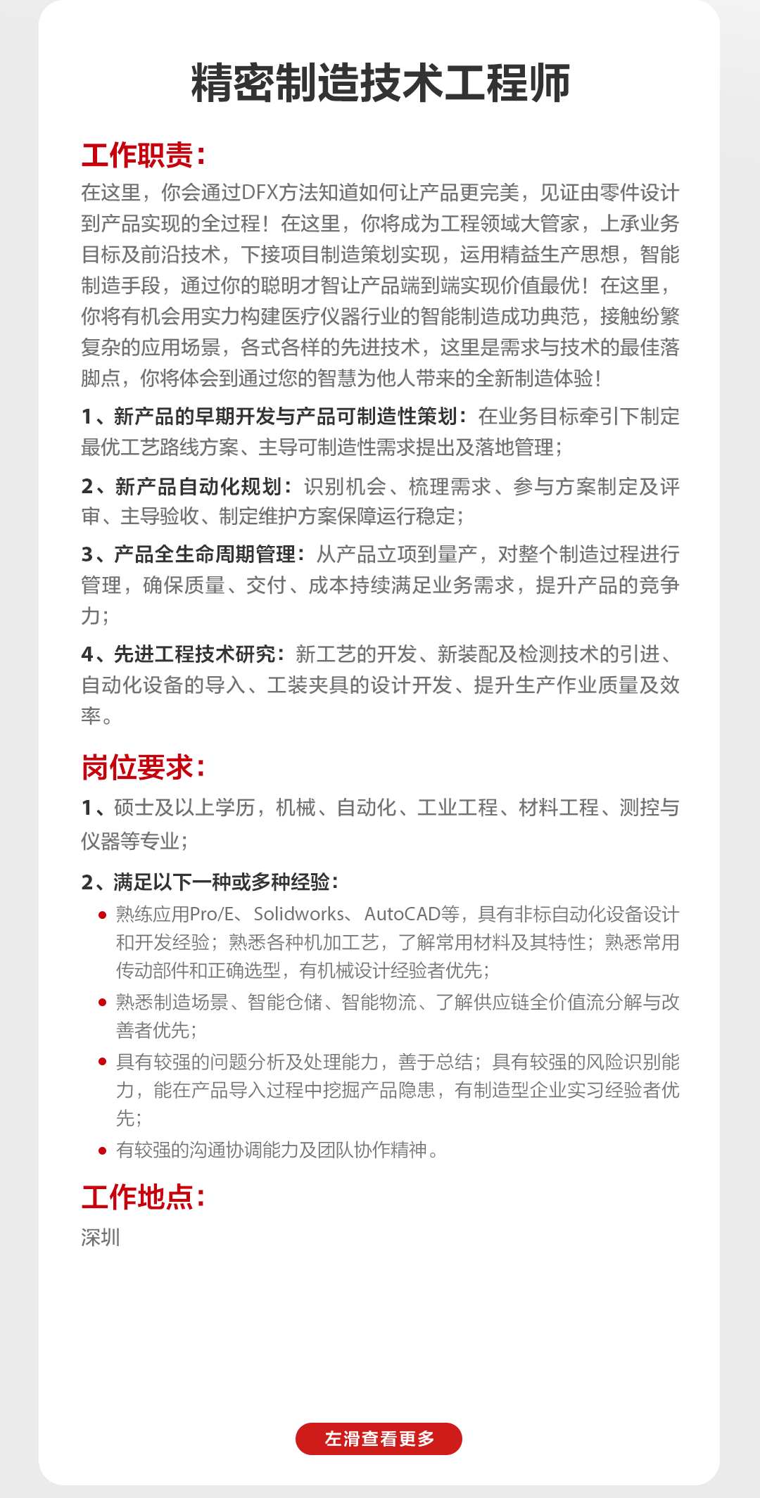 <p>精密制造技术工程师</p>
<p>工作职责</p>
<p>在这里，你会通过DFX方法知道如何让产品更完美，见证由零件设计<br/>到产品实现的全过程!在这里，你将成为工程领域大管家，上承业务<br/>目标及前沿技术，下接项目制造策划实现，运用精益生产思想，智能<br/>制造手段，通过你的聪明才智让产品端到端实现价值最优!在这里，<br/>你将有机会用实力构建医疗仪器行业的智能制造成功典范，接触纷繁<br/>复杂的应用场景，各式各样的先进技术，这里是需求与技术的最佳落<br/>脚点，你将体会到通过您的智慧为他人带来的全新制造体验!</p>
<p>1、新产品的早期开发与产品可制造性策划:在业务目标牵引下制定<br/>最优工艺路线方案、主导可制造性需求提出及落地管理;</p>
<p>2、新产品自动化规划:识别机会、梳理需求、参与方案制定及评<br/>审、主导验收、制定维护方案保障运行稳定;</p>
<p>3、产品全生命周期管理:从产品立项到量产，对整个制造过程进行<br/>管理，确保质量、交付、成本持续满足业务需求，提升产品的竞争<br/>力;</p>
<p>4、先进工程技术研究:新工艺的开发、新装配及检测技术的引进、<br/>自动化设备的导入、工装夹具的设计开发、提升生产作业质量及效<br/>率。</p>
<p>岗位要求:</p>
<p>1、硕士及以上学历，机械、自动化、工业工程、材料工程、测控与<br/>仪器等专业;</p>
<p>2、满足以下一种或多种经验:</p>
<p>熟练应用Pro/E、Solidworks、AutoCAD等，具有非标自动化设备设计<br/>和开发经验;熟悉各种机加工艺，了解常用材料及其特性;熟悉常用<br/>传动部件和正确选型，有机械设计经验者优先;</p>
<p>熟悉制造场景、智能仓储、智能物流、了解供应链全价值流分解与改<br/>善者优先;</p>
<p>具有较强的问题分析及处理能力，善于总结;具有较强的风险识别能<br/>力，能在产品导入过程中挖掘产品隐患，有制造型企业实习经验者优<br/>先;</p>
<p>有较强的沟通协调能力及团队协作精神。</p>
<p>工作地点:</p>
<p>深圳</p>
<p>左滑查看更多</p>
