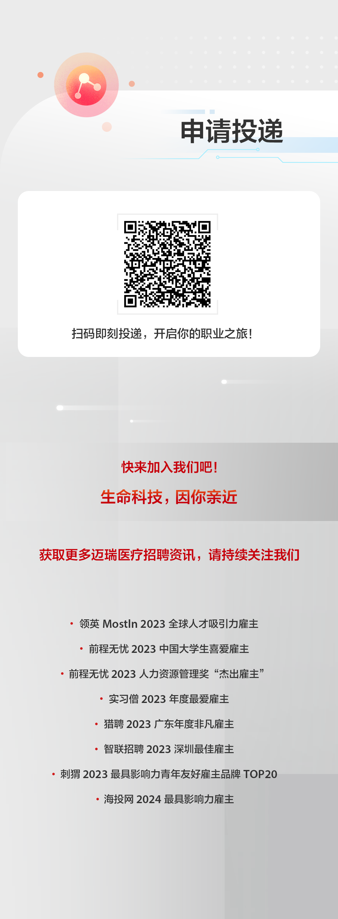 <p>申请投递</p>
<p>扫码即刻投递，开启你的职业之旅!</p>
<p>快来加入我们吧!<br/>生命科技，因你亲近</p>
<p>获取更多迈瑞医疗招聘资讯，请持续关注我们</p>
<p>领英MostIn2023全球人才吸引力雇主<br/>前程无忧2023 中国大学生喜爱雇主<br/>前程无忧2023人力资源管理奖&ldquo;杰出雇主&rsquo;</p>
<p>实习僧 2023 年度最爱雇主</p>
<p>猎聘2023广东年度非凡雇主</p>
<p>智联招聘2023深圳最佳雇主</p>
<p>刺猬2023最具影响力青年友好雇主品牌T0P20</p>
<p>海投网2024 最具影响力雇主</p>
