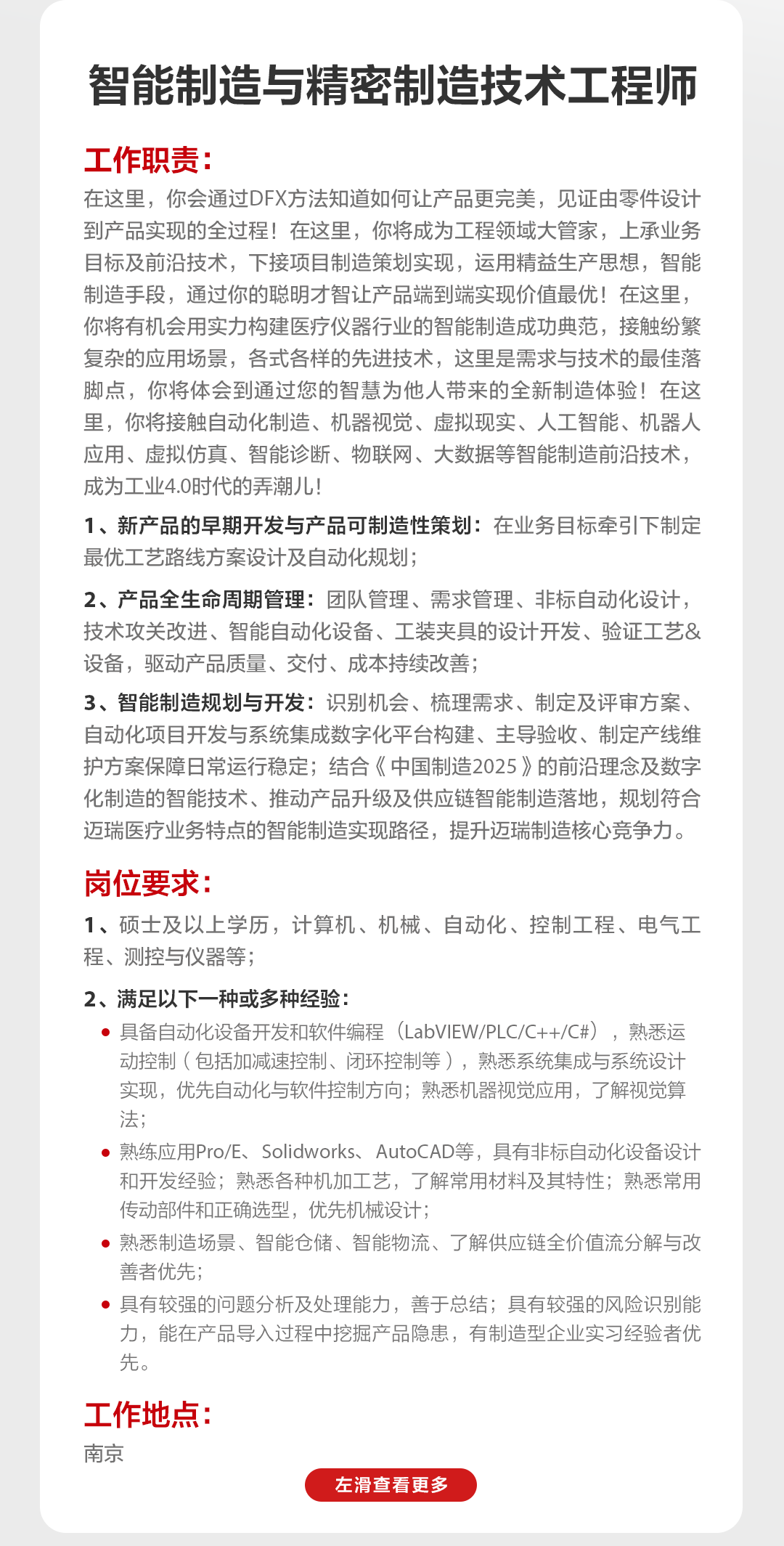 <p>智能制造与精密制造技术工程师</p>
<p>工作职责:</p>
<p>在这里，你会通过DFX方法知道如何让产品更完美，见证由零件设计<br/>到产品实现的全过程!在这里，你将成为工程领域大管家，上承业务<br/>目标及前沿技术，下接项目制造策划实现，运用精益生产思想，智能<br/>制造手段，通过你的聪明才智让产品端到端实现价值最优!在这里，<br/>你将有机会用实力构建医疗仪器行业的智能制造成功典范，接触纷繁<br/>复杂的应用场景，各式各样的先进技术，这里是需求与技术的最佳落<br/>脚点，你将体会到通过您的智慧为他人带来的全新制造体验!在这<br/>里，你将接触自动化制造、机器视觉、虚拟现实、人工智能、机器人<br/>应用、虚拟仿真、智能诊断、物联网、大数据等智能制造前沿技术，<br/>成为工业4.0时代的弄潮儿!</p>
<p>1、新产品的早期开发与产品可制造性策划:在业务目标牵引下制定<br/>最优工艺路线方案设计及自动化规划;</p>
<p>2、产品全生命周期管理:团队管理、需求管理、非标自动化设计，<br/>技术攻关改进、智能自动化设备、工装夹具的设计开发、验证工艺&<br/>设备，驱动产品质量、交付、成本持续改善;</p>
<p>3、智能制造规划与开发:识别机会、梳理需求、制定及评审方案、<br/>自动化项目开发与系统集成数字化平台构建、主导验收、制定产线维<br/>护方案保障日常运行稳定;结合《中国制造2025》的前沿理念及数字<br/>化制造的智能技术、推动产品升级及供应链智能制造落地，规划符合<br/>迈瑞医疗业务特点的智能制造实现路径，提升迈瑞制造核心竞争力。</p>
<p>岗位要求:</p>
<p>1、硕士及以上学历，计算机、机械、自动化、控制工程、电气工<br/>程、测控与仪器等;</p>
<p>2、满足以下一种或多种经验:</p>
<p>具备自动化设备开发和软件编程(LabVIEW/PLC/C++/C#)，熟悉运<br/>动控制(包括加减速控制、闭环控制等)，熟悉系统集成与系统设计<br/>实现，优先自动化与软件控制方向;熟悉机器视觉应用，了解视觉算<br/>法;</p>
<p>熟练应用Pro/E、Solidworks、AutoCAD等，具有非标自动化设备设计<br/>和开发经验;熟悉各种机加工艺，了解常用材料及其特性;熟悉常用<br/>传动部件和正确选型，优先机械设计;</p>
<p>熟悉制造场景、智能仓储、智能物流、了解供应链全价值流分解与改<br/>善者优先;</p>
<p>具有较强的问题分析及处理能力，善于总结;具有较强的风险识别能<br/>力，能在产品导入过程中挖掘产品隐患，有制造型企业实习经验者优<br/>先</p>
<p>工作地点:<br/>南京</p>
<p>左滑查看更多</p>
