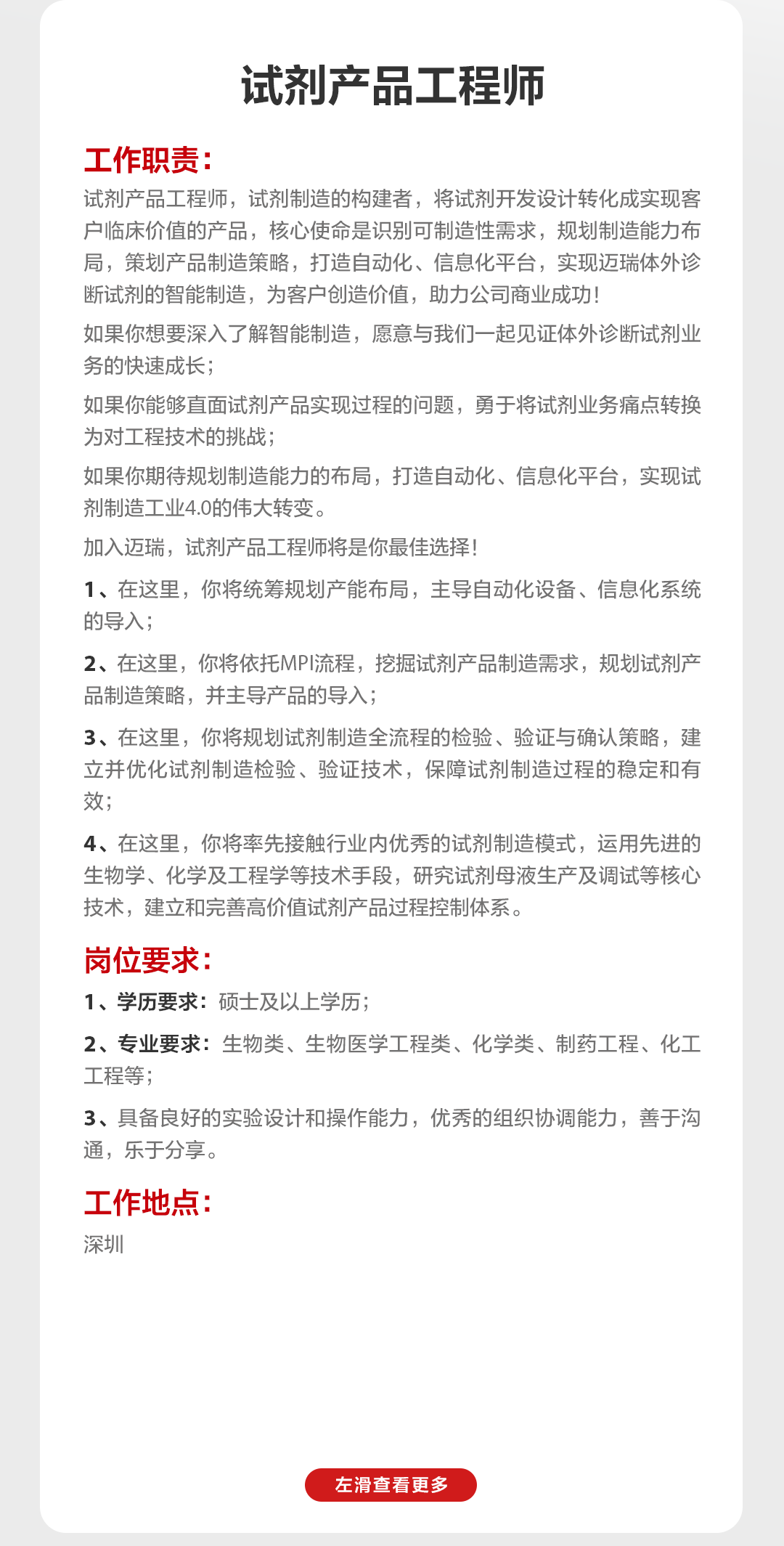 <p>试剂产品工程师</p>
<p>工作职责:</p>
<p>试剂产品工程师，试剂制造的构建者，将试剂开发设计转化成实现客<br/>户临床价值的产品，核心使命是识别可制造性需求，规划制造能力布<br/>局，策划产品制造策略，打造自动化、信息化平台，实现迈瑞体外诊<br/>断试剂的智能制造，为客户创造价值，助力公司商业成功!</p>
<p>如果你想要深入了解智能制造，愿意与我们一起见证体外诊断试剂业<br/>务的快速成长;</p>
<p>如果你能够直面试剂产品实现过程的问题，勇于将试剂业务痛点转换<br/>为对工程技术的挑战;</p>
<p>如果你期待规划制造能力的布局，打造自动化、信息化平台，实现试<br/>剂制造工业4.0的伟大转变。</p>
<p>加入迈瑞，试剂产品工程师将是你最佳选择!</p>
<p>1、在这里，你将统筹规划产能布局，主导自动化设备、信息化系统<br/>的导入;</p>
<p>2、在这里，你将依托MPI流程，挖掘试剂产品制造需求，规划试剂产<br/>品制造策略，并主导产品的导入;</p>
<p>3、在这里，你将规划试剂制造全流程的检验、验证与确认策略，建<br/>立并优化试剂制造检验、验证技术，保障试剂制造过程的稳定和有<br/>效;</p>
<p>4、在这里，你将率先接触行业内优秀的试剂制造模式，运用先进的<br/>生物学、化学及工程学等技术手段，研究试剂母液生产及调试等核心<br/>技术，建立和完善高价值试剂产品过程控制体系。</p>
<p>岗位要求:</p>
<p>1、学历要求:硕士及以上学历;</p>
<p>2、专业要求:生物类、生物医学工程类、化学类、制药工程、化工<br/>工程等;</p>
<p>3、具备良好的实验设计和操作能力，优秀的组织协调能力，善于沟<br/>通，乐于分享。</p>
<p>工作地点:<br/>深圳</p>
<p>左滑查看更多</p>

