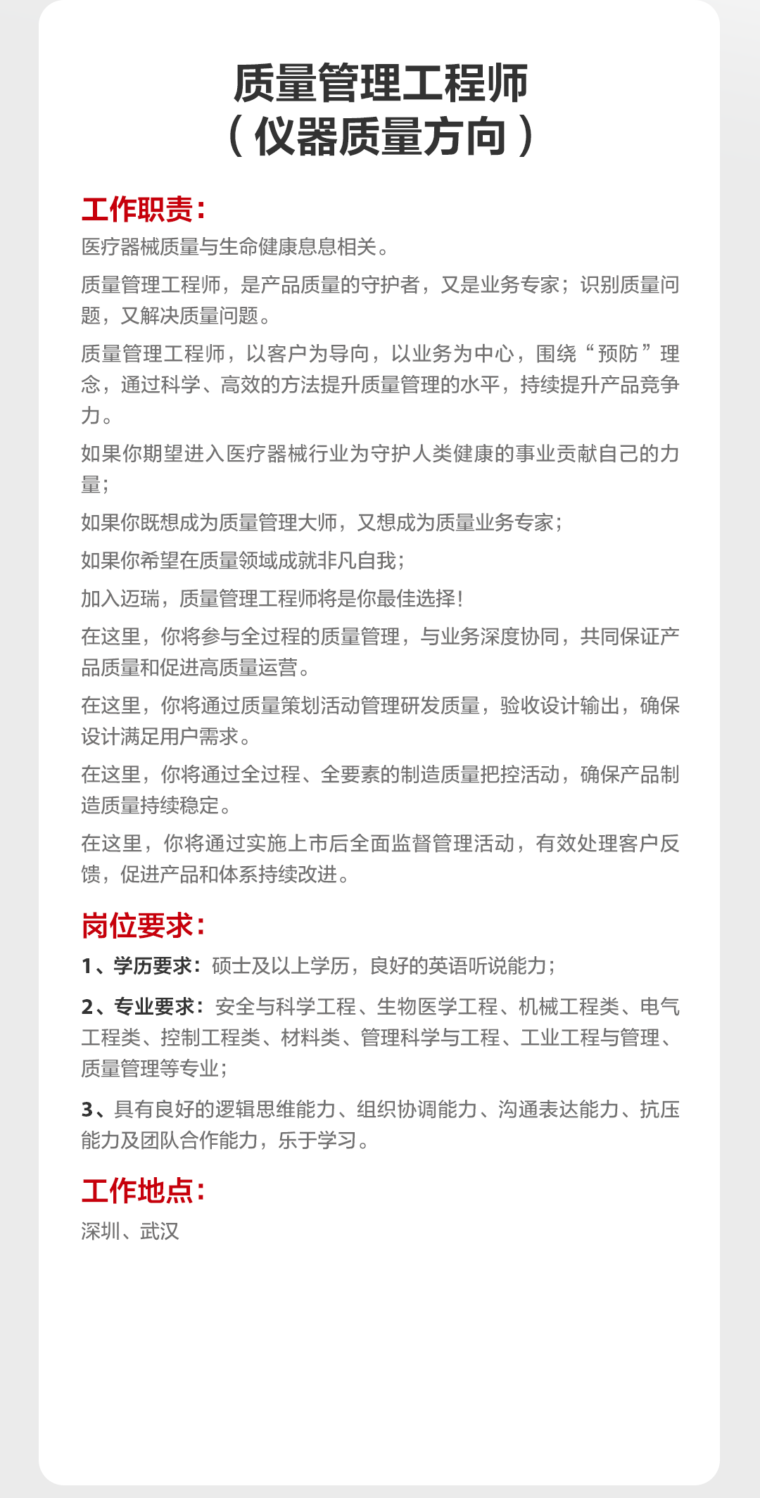 <p>质量管理工程师<br/>(仪器质量方向)</p>
<p>工作职责:</p>
<p>医疗器械质量与生命健康息息相关。</p>
<p>质量管理工程师，是产品质量的守护者，又是业务专家;识别质量问<br/>题，又解决质量问题。</p>
<p>质量管理工程师，以客户为导向，以业务为中心，围绕&ldquo;预防&rdquo;理<br/>念，通过科学、高效的方法提升质量管理的水平，持续提升产品竞争<br/>力。</p>
<p>如果你期望进入医疗器械行业为守护人类健康的事业贡献自己的力<br/>量:</p>
<p>如果你既想成为质量管理大师，又想成为质量业务专家;</p>
<p>如果你希望在质量领域成就非凡自我;</p>
<p>加入迈瑞，质量管理工程师将是你最佳选择!</p>
<p>在这里，你将参与全过程的质量管理，与业务深度协同，共同保证产<br/>品质量和促进高质量运营。</p>
<p>在这里，你将通过质量策划活动管理研发质量，验收设计输出，确保<br/>设计满足用户需求。</p>
<p>在这里，你将通过全过程、全要素的制造质量把控活动，确保产品制<br/>造质量持续稳定。</p>
<p>在这里，你将通过实施上市后全面监督管理活动，有效处理客户反<br/>馈，促进产品和体系持续改进。</p>
<p>岗位要求:</p>
<p>1、学历要求:硕士及以上学历，良好的英语听说能力;</p>
<p>2、专业要求:安全与科学工程、生物医学工程、机械工程类、电气<br/>工程类、控制工程类、材料类、管理科学与工程、工业工程与管理、<br/>质量管理等专业;</p>
<p>3、具有良好的逻辑思维能力、组织协调能力、沟通表达能力、抗压<br/>能力及团队合作能力，乐于学习。</p>
<p>工作地点:<br/>深圳、武汉</p>
